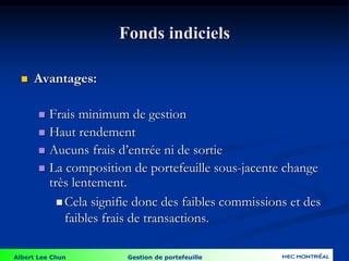 Albert Lee Chun Gestion de portefeuille
Fonds indiciels
 Avantages:
 Frais minimum de gestion
 Haut rendement
 Aucuns frais d’entrée ni de sortie
 La composition de portefeuille sous-jacente change
très lentement.
 Cela signifie donc des faibles commissions et des
faibles frais de transactions.
 
