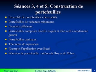 Albert Lee Chun Gestion de portefeuille
Séances 3, 4 et 5: Construction de
portefeuilles
 Ensemble de portefeuilles à deux actifs
 Portefeuilles de variances minimums
 Frontière efficiente
 Portefeuilles composés d'actifs risqués et d'un actif à rendement
garanti
 Portefeuilles optimaux
 Théorème de séparation
 Exemple d'application avec Excel
 Sélection de portefeuille: critères de Roy et de Telser
4
 