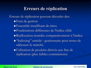 Albert Lee Chun Gestion de portefeuille
Erreurs de réplication
Erreurs de réplication peuvent découler des:
 Frais de gestion
 Ensemble insuffisant de titres
 Pondérations différentes de l’indice ciblé
 Réallocation retardée comparativement à l’indice
 “Indexing” enrichi - gestionnaire peut tenter de
«déjouer» le marché.
 Utilisation de produits dérivés aux fins de
réplication (plus faibles commissions).
 