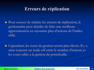 Albert Lee Chun Gestion de portefeuille 51
Erreurs de réplication
 Pour essayer de réduire les erreurs de réplication, le
gestionnaire peut décider de faire une meilleure
approximation en rajoutant plus d’actions de l’indice
ciblé.
 Cependant, les couts de gestion seront plus élevés. Il y a
ainsi toujours un trade off entre le nombre d’actions et
les couts reliés a la gestion de portefeuille.
 