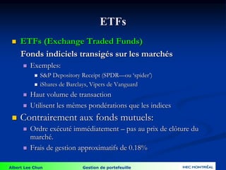 Albert Lee Chun Gestion de portefeuille
ETFs
 ETFs (Exchange Traded Funds)
Fonds indiciels transigés sur les marchés
 Exemples:
 S&P Depository Receipt (SPDR—ou ‘spider’)
 iShares de Barclays, Vipers de Vanguard
 Haut volume de transaction
 Utilisent les mêmes pondérations que les indices
 Contrairement aux fonds mutuels:
 Ordre exécuté immédiatement – pas au prix de clôture du
marché.
 Frais de gestion approximatifs de 0.18%
 
