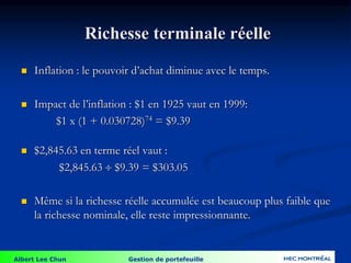 Albert Lee Chun Gestion de portefeuille
56
Richesse terminale réelle
 Inflation : le pouvoir d’achat diminue avec le temps.
 Impact de l’inflation : $1 en 1925 vaut en 1999:
$1 x (1 + 0.030728)74 = $9.39
 $2,845.63 en terme réel vaut :
$2,845.63  $9.39 = $303.05
 Même si la richesse réelle accumulée est beaucoup plus faible que
la richesse nominale, elle reste impressionnante.
 