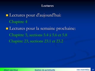 Albert Lee Chun Gestion de portefeuille 57
Lectures
 Lectures pour d'aujourd'hui:
Chapitre 4
 Lectures pour la semaine prochaine:
Chapitre 5, sections 5.4 à 5.6 et 5.8
Chapitre 23, sections 23.1 et 23.2
 