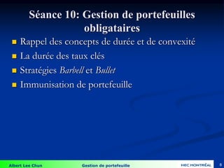 Albert Lee Chun Gestion de portefeuille
Séance 10: Gestion de portefeuilles
obligataires
 Rappel des concepts de durée et de convexité
 La durée des taux clés
 Stratégies Barbell et Bullet
 Immunisation de portefeuille
8
 