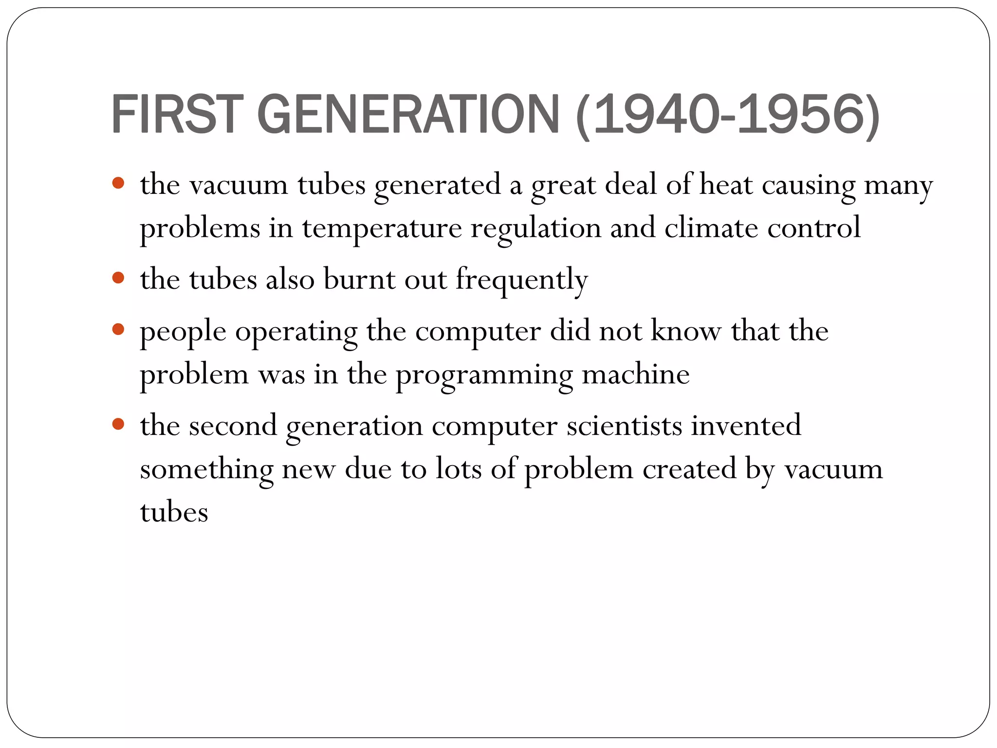 FIRST GENERATION (1940-1956)
 the vacuum tubes generated a great deal of heat causing many
problems in temperature regulation and climate control
 the tubes also burnt out frequently
 people operating the computer did not know that the
problem was in the programming machine
 the second generation computer scientists invented
something new due to lots of problem created by vacuum
tubes
 