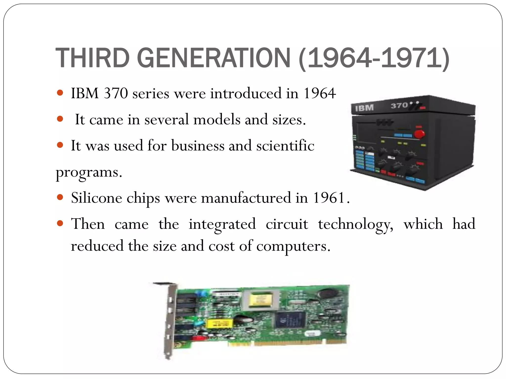 THIRD GENERATION (1964-1971)
 IBM 370 series were introduced in 1964.
 It came in several models and sizes.
 It was used for business and scientific
programs.
 Silicone chips were manufactured in 1961.
 Then came the integrated circuit technology, which had
reduced the size and cost of computers.
 