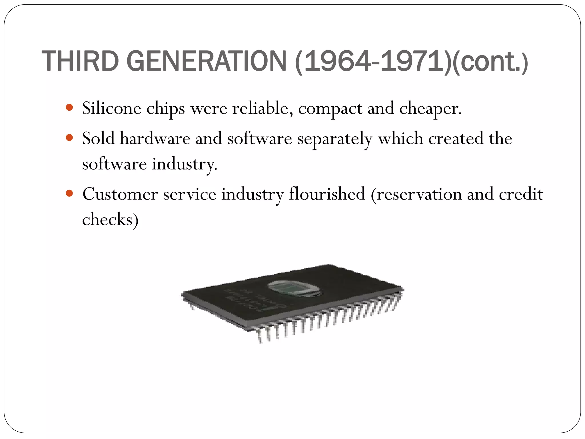 THIRD GENERATION (1964-1971)(cont.)
 Silicone chips were reliable, compact and cheaper.
 Sold hardware and software separately which created the
software industry.
 Customer service industry flourished (reservation and credit
checks)
 