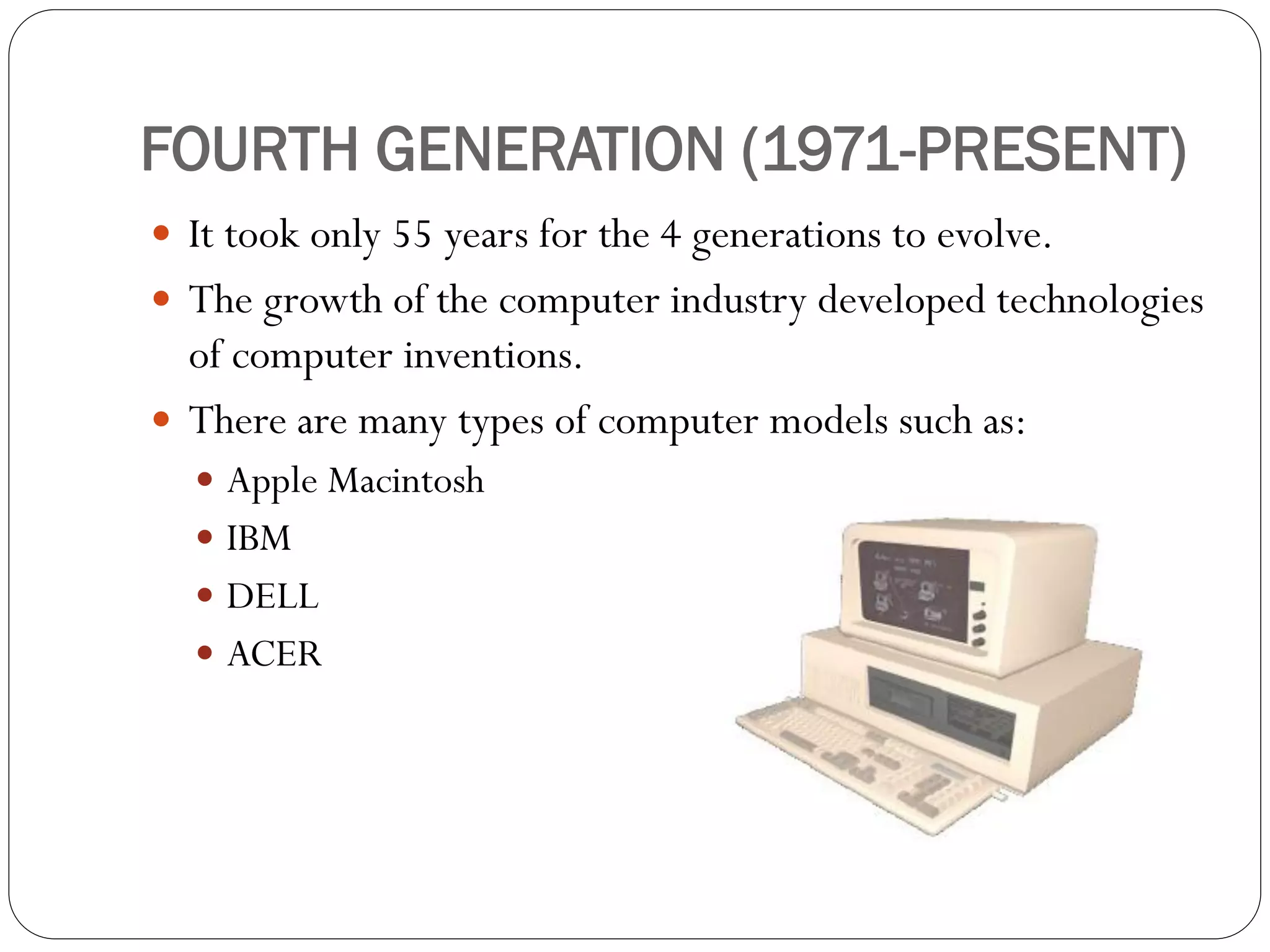 FOURTH GENERATION (1971-PRESENT)
 It took only 55 years for the 4 generations to evolve.
 The growth of the computer industry developed technologies
of computer inventions.
 There are many types of computer models such as:
 Apple Macintosh
 IBM
 DELL
 ACER
 