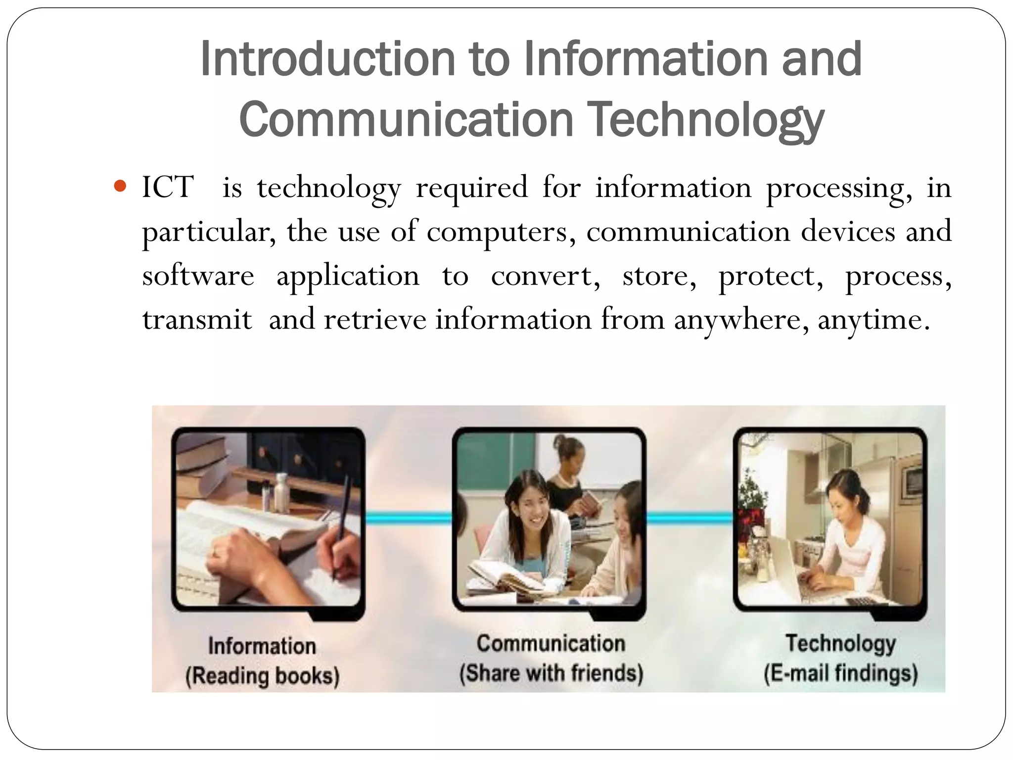 Introduction to Information and
Communication Technology
 ICT is technology required for information processing, in
particular, the use of computers, communication devices and
software application to convert, store, protect, process,
transmit and retrieve information from anywhere, anytime.
 