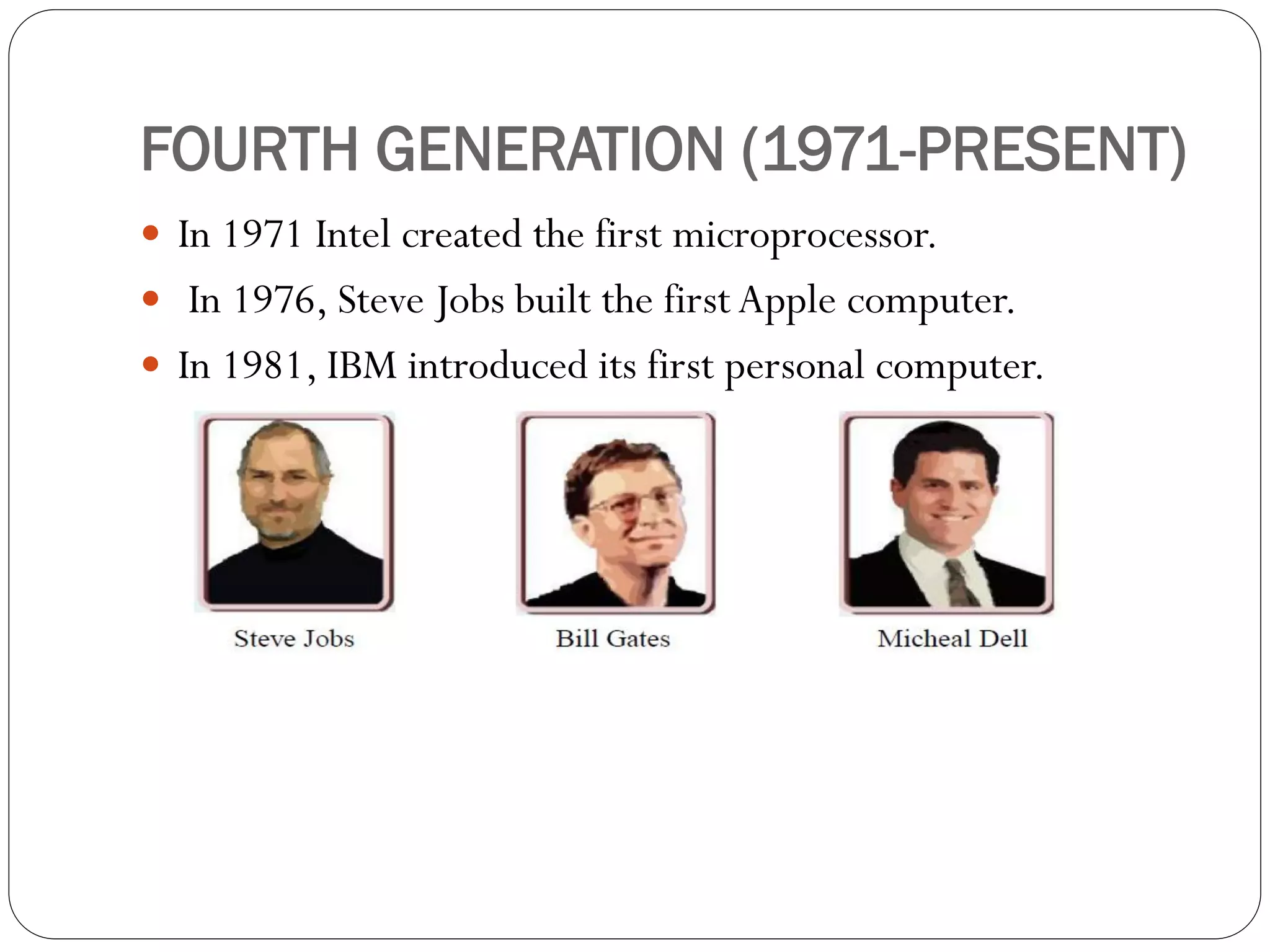 FOURTH GENERATION (1971-PRESENT)
 In 1971 Intel created the first microprocessor.
 In 1976, Steve Jobs built the first Apple computer.
 In 1981, IBM introduced its first personal computer.
 