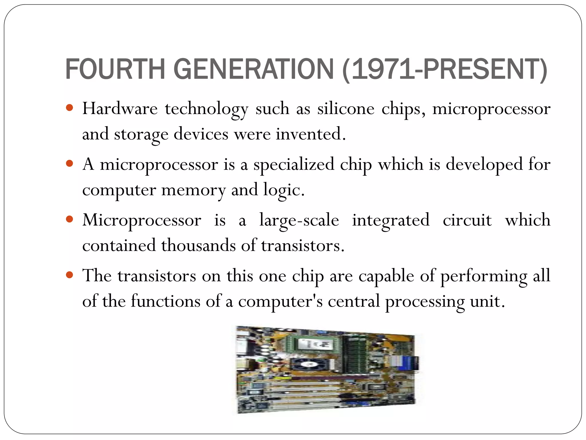 FOURTH GENERATION (1971-PRESENT)
 Hardware technology such as silicone chips, microprocessor
and storage devices were invented.
 A microprocessor is a specialized chip which is developed for
computer memory and logic.
 Microprocessor is a large-scale integrated circuit which
contained thousands of transistors.
 The transistors on this one chip are capable of performing all
of the functions of a computer's central processing unit.
 
