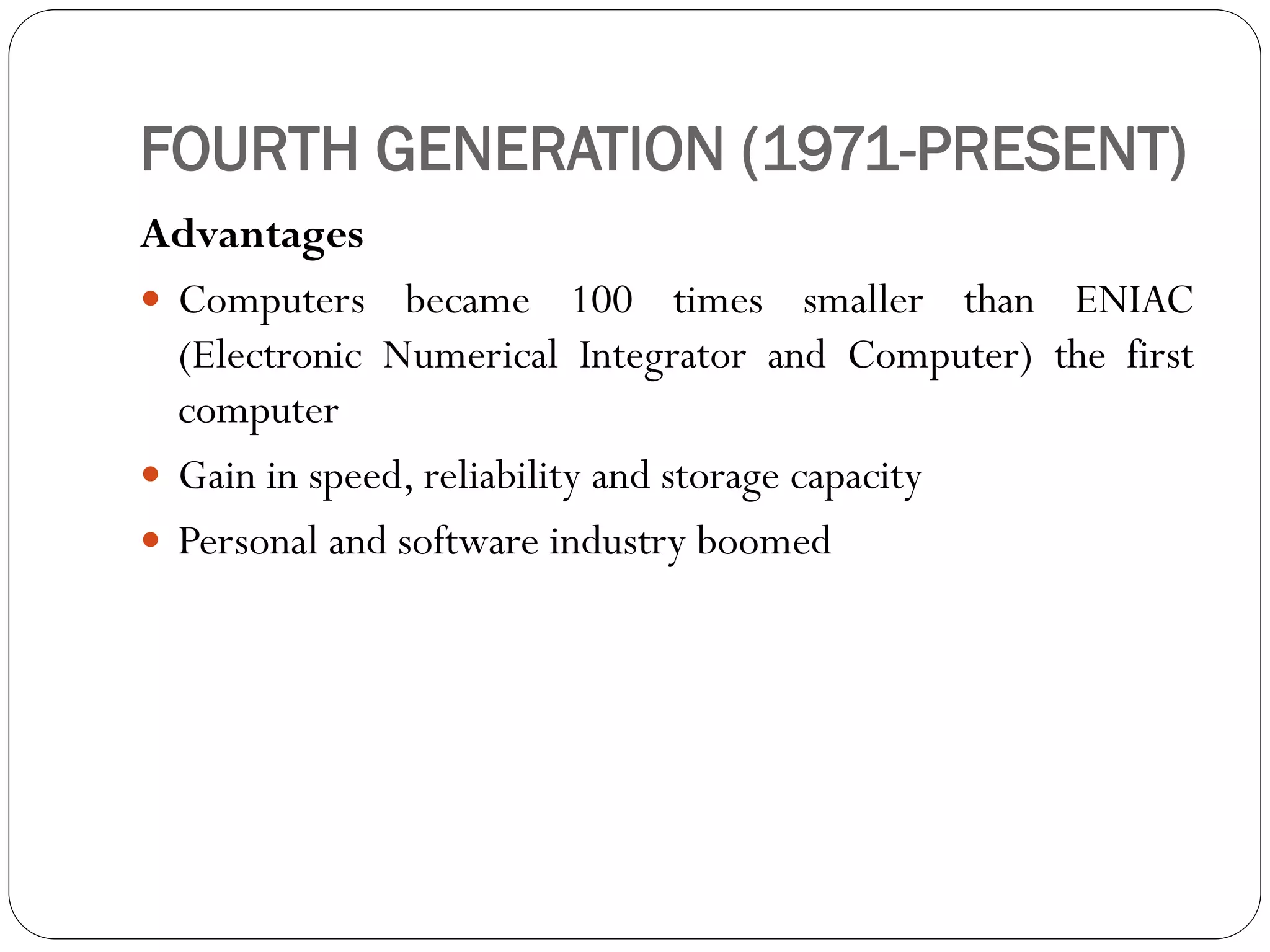 FOURTH GENERATION (1971-PRESENT)
Advantages
 Computers became 100 times smaller than ENIAC
(Electronic Numerical Integrator and Computer) the first
computer
 Gain in speed, reliability and storage capacity
 Personal and software industry boomed
 