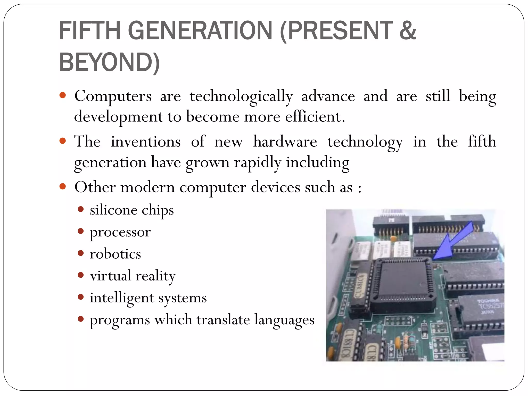 FIFTH GENERATION (PRESENT &
BEYOND)
 Computers are technologically advance and are still being
development to become more efficient.
 The inventions of new hardware technology in the fifth
generation have grown rapidly including
 Other modern computer devices such as :
 silicone chips
 processor
 robotics
 virtual reality
 intelligent systems
 programs which translate languages
 