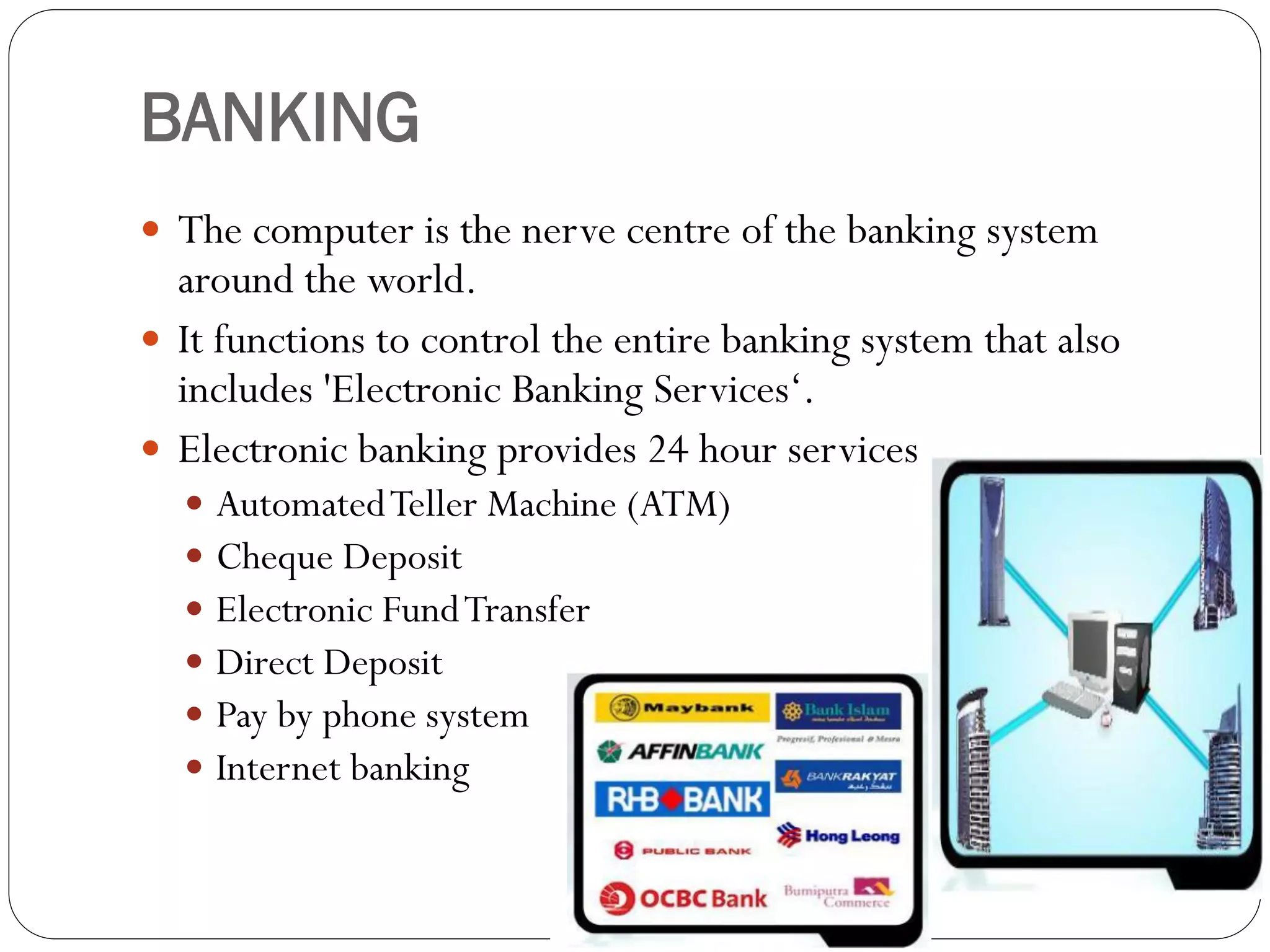 BANKING
 The computer is the nerve centre of the banking system
around the world.
 It functions to control the entire banking system that also
includes 'Electronic Banking Services‘.
 Electronic banking provides 24 hour services.
 AutomatedTeller Machine (ATM)
 Cheque Deposit
 Electronic FundTransfer
 Direct Deposit
 Pay by phone system
 Internet banking
 
