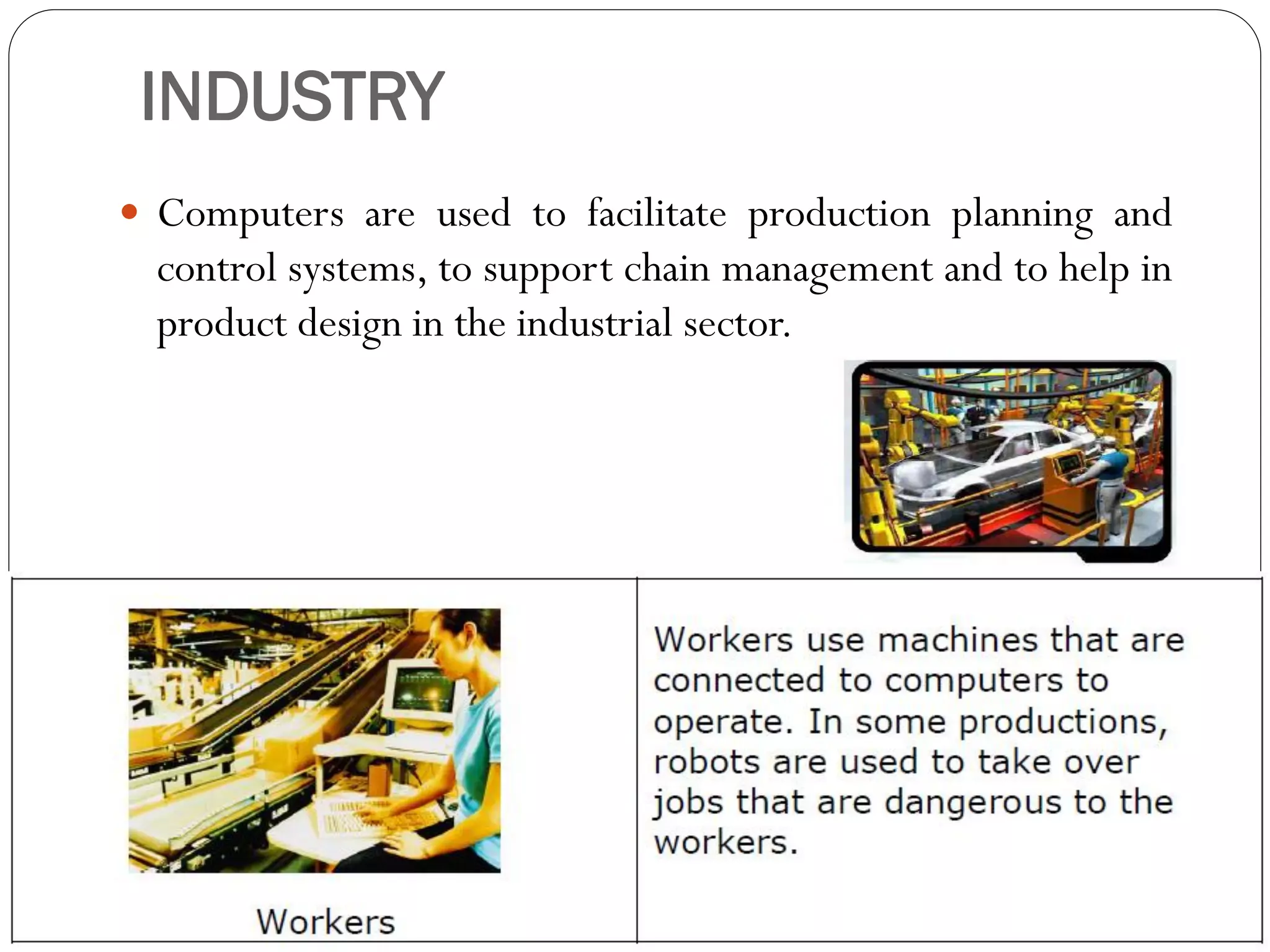 INDUSTRY
 Computers are used to facilitate production planning and
control systems, to support chain management and to help in
product design in the industrial sector.
 