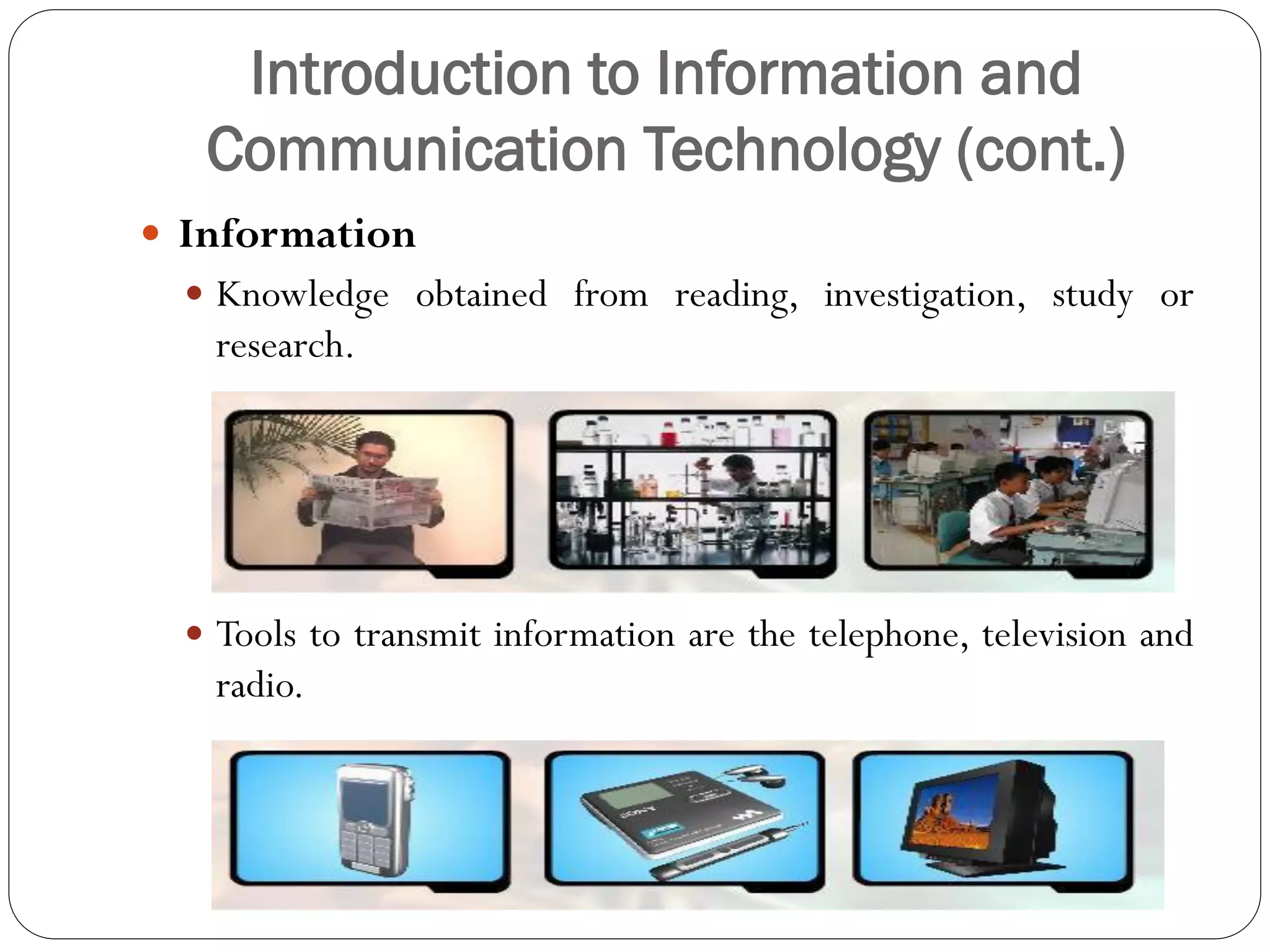 Introduction to Information and
Communication Technology (cont.)
 Information
 Knowledge obtained from reading, investigation, study or
research.
 Tools to transmit information are the telephone, television and
radio.
 