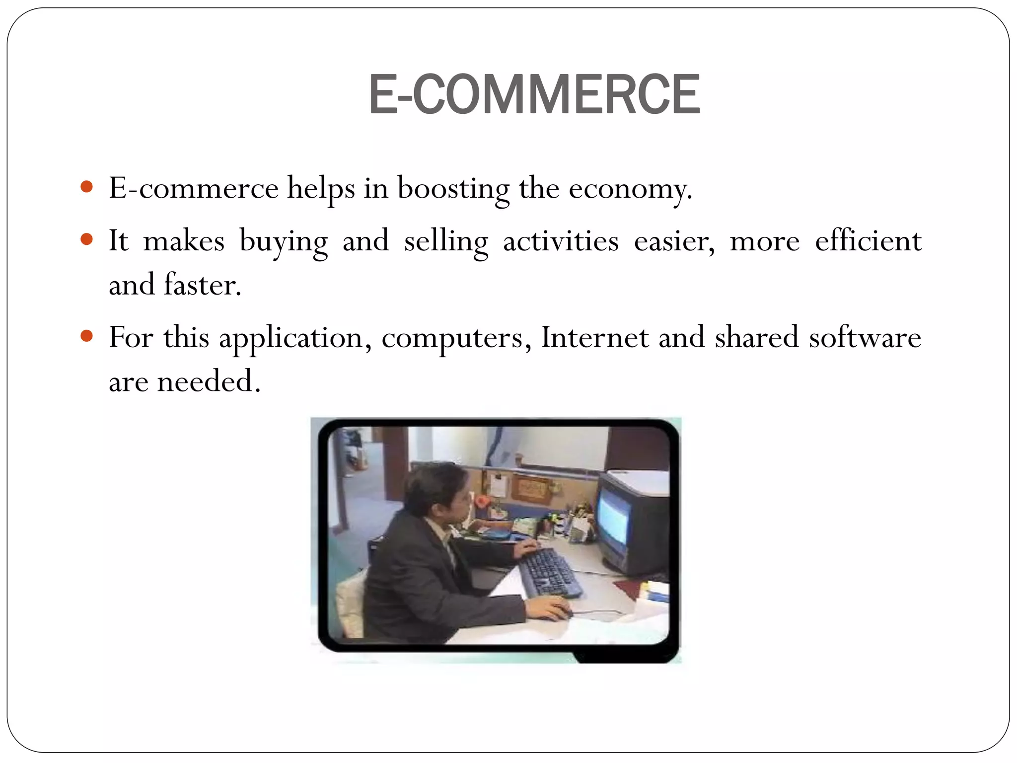 E-COMMERCE
 E-commerce helps in boosting the economy.
 It makes buying and selling activities easier, more efficient
and faster.
 For this application, computers, Internet and shared software
are needed.
 
