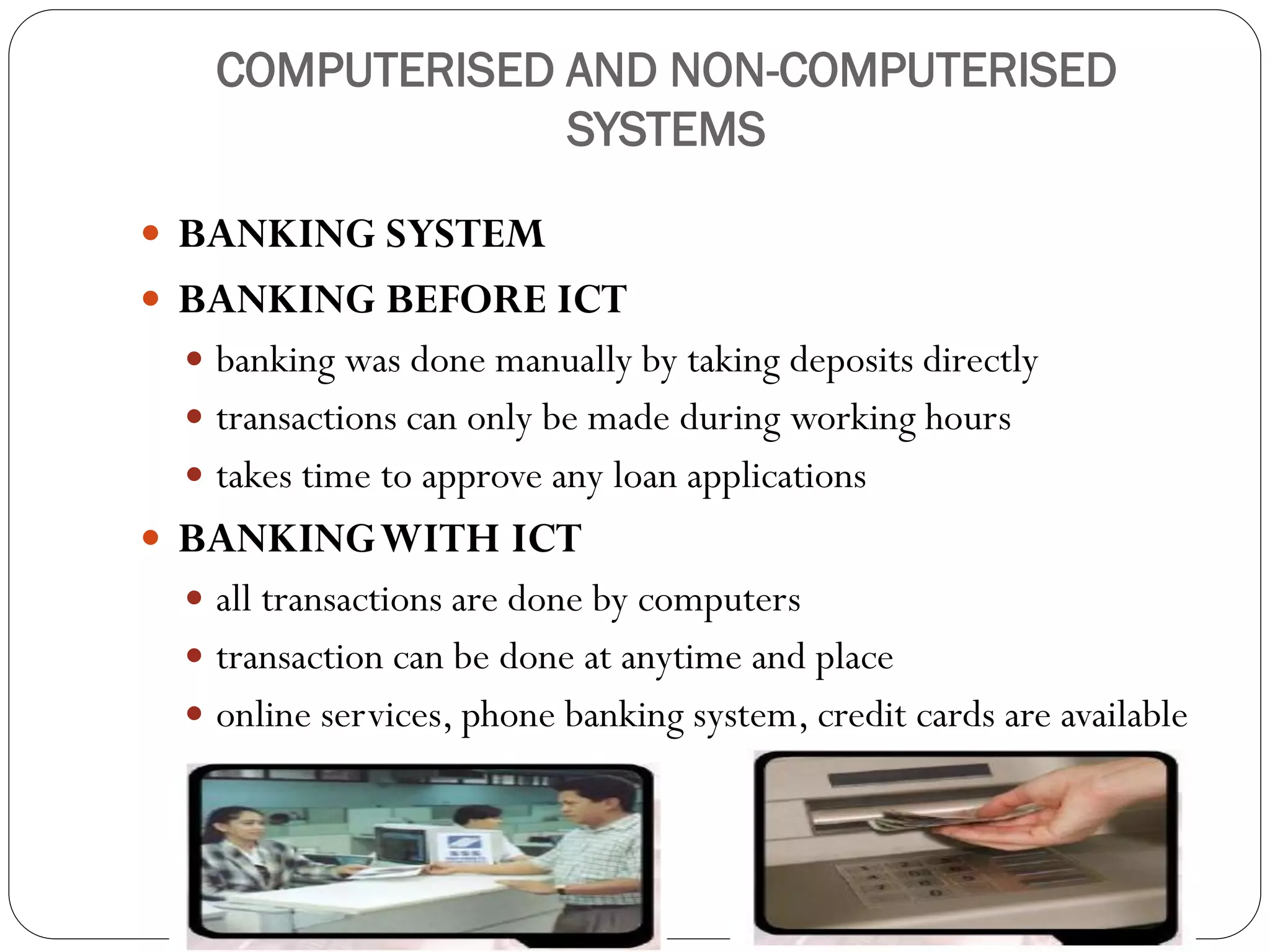 COMPUTERISED AND NON-COMPUTERISED
SYSTEMS
 BANKING SYSTEM
 BANKING BEFORE ICT
 banking was done manually by taking deposits directly
 transactions can only be made during working hours
 takes time to approve any loan applications
 BANKINGWITH ICT
 all transactions are done by computers
 transaction can be done at anytime and place
 online services, phone banking system, credit cards are available
 