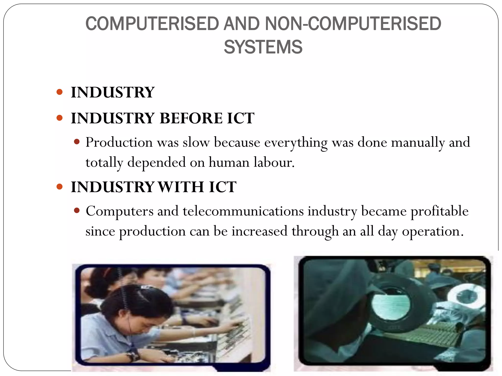 COMPUTERISED AND NON-COMPUTERISED
SYSTEMS
 INDUSTRY
 INDUSTRY BEFORE ICT
 Production was slow because everything was done manually and
totally depended on human labour.
 INDUSTRYWITH ICT
 Computers and telecommunications industry became profitable
since production can be increased through an all day operation.
 