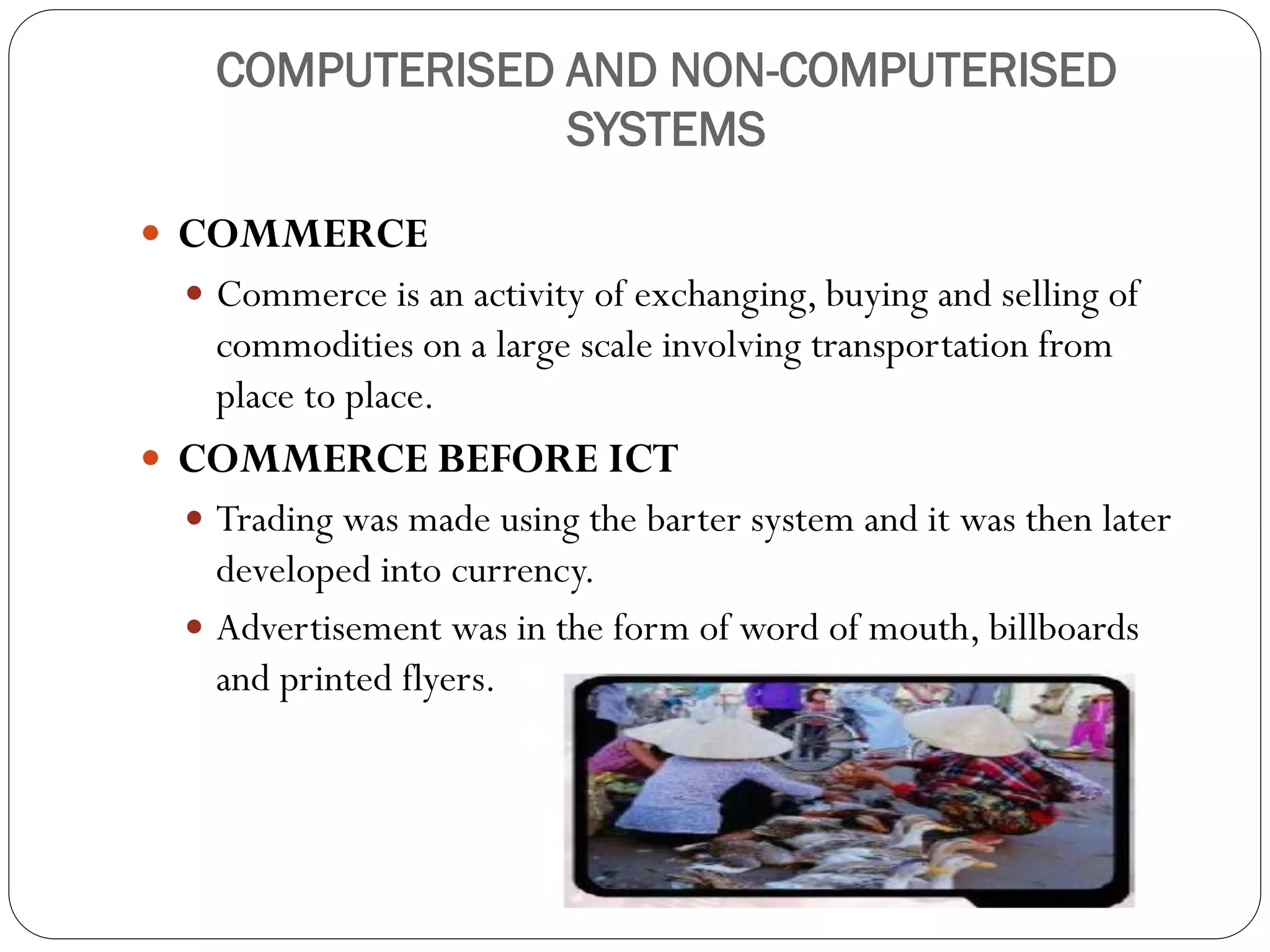 COMPUTERISED AND NON-COMPUTERISED
SYSTEMS
 COMMERCE
 Commerce is an activity of exchanging, buying and selling of
commodities on a large scale involving transportation from
place to place.
 COMMERCE BEFORE ICT
 Trading was made using the barter system and it was then later
developed into currency.
 Advertisement was in the form of word of mouth, billboards
and printed flyers.
 