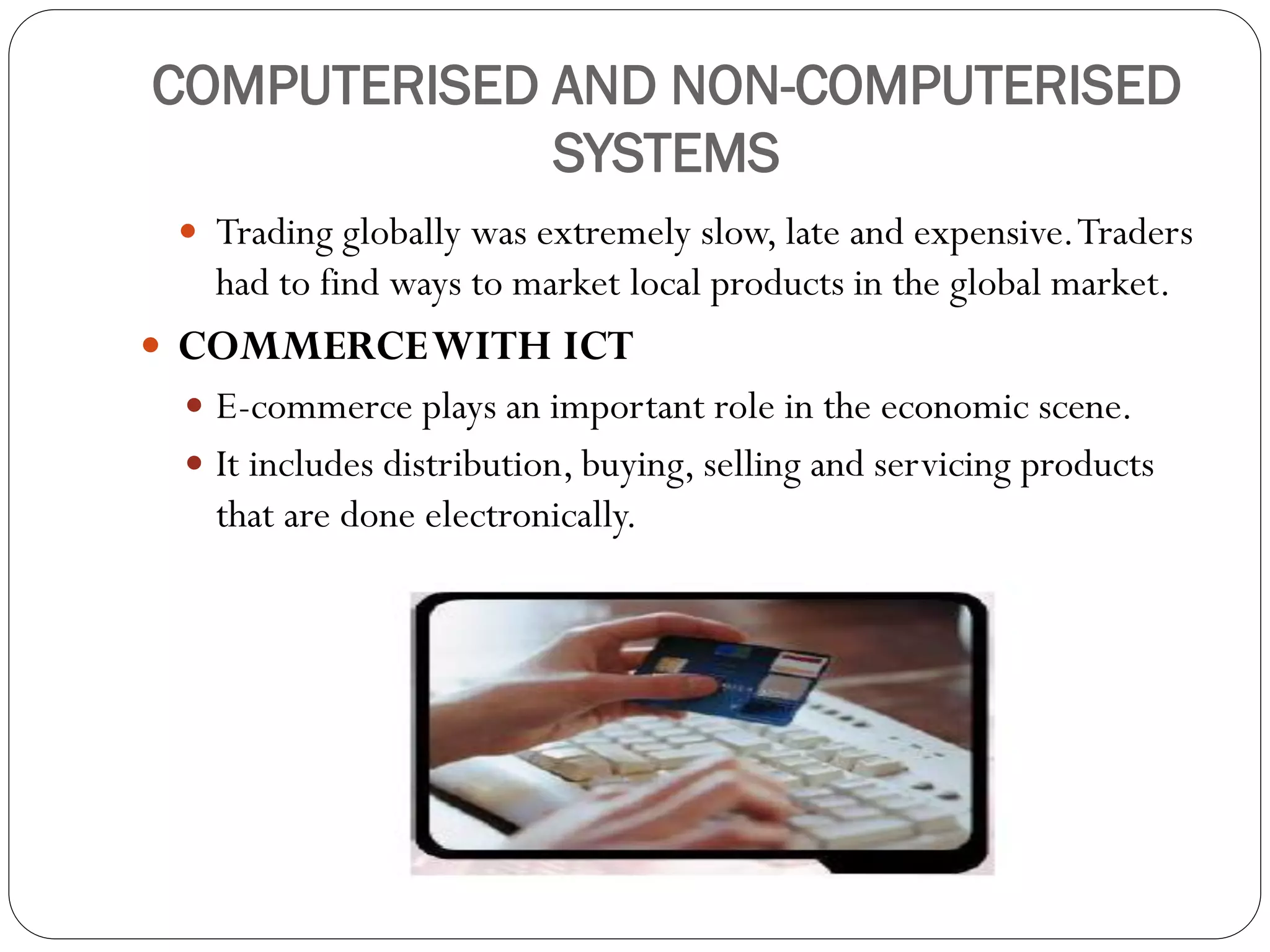 COMPUTERISED AND NON-COMPUTERISED
SYSTEMS
 Trading globally was extremely slow, late and expensive.Traders
had to find ways to market local products in the global market.
 COMMERCEWITH ICT
 E-commerce plays an important role in the economic scene.
 It includes distribution, buying, selling and servicing products
that are done electronically.
 