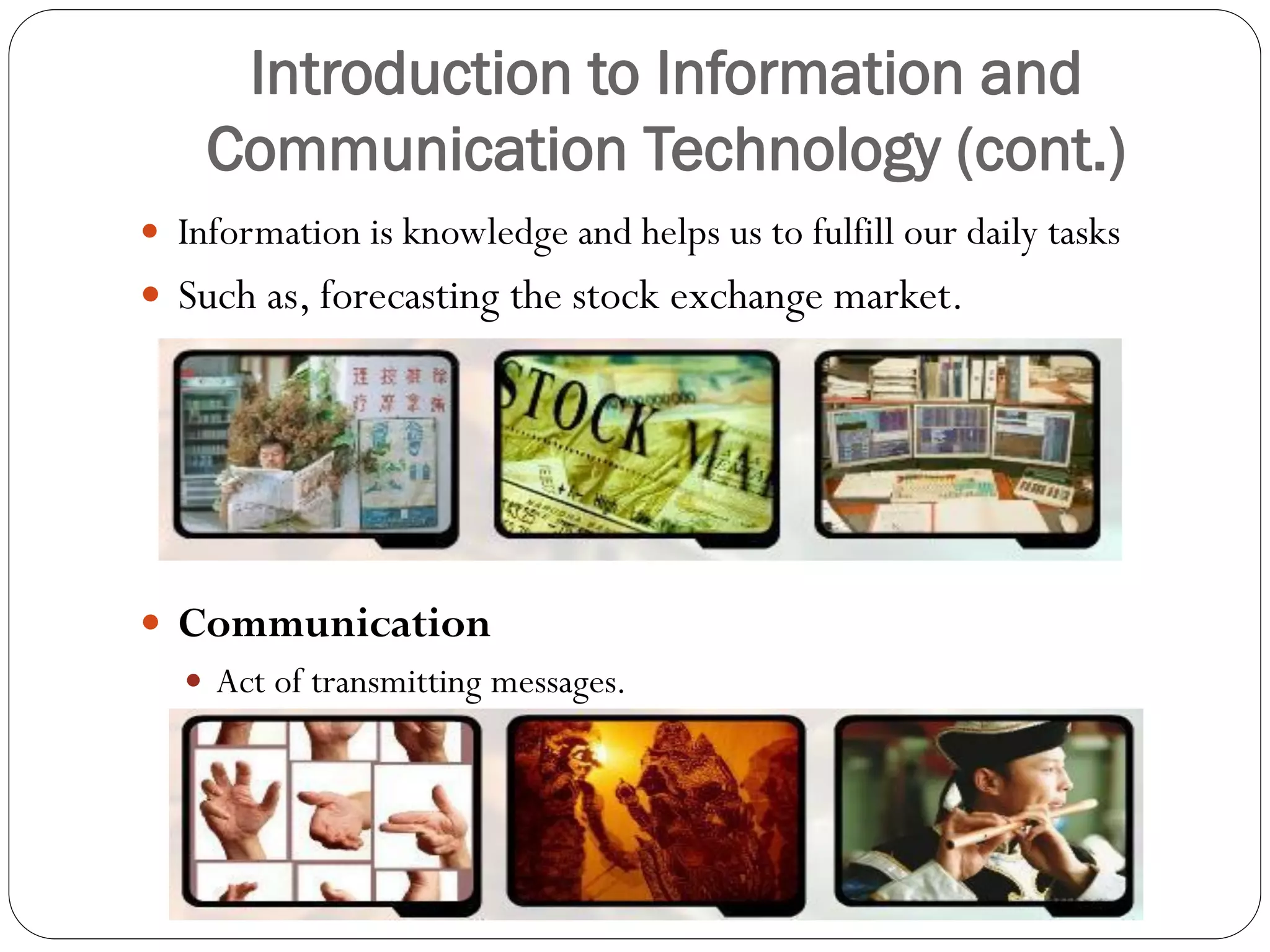 Introduction to Information and
Communication Technology (cont.)
 Information is knowledge and helps us to fulfill our daily tasks
 Such as, forecasting the stock exchange market.
 Communication
 Act of transmitting messages.
 