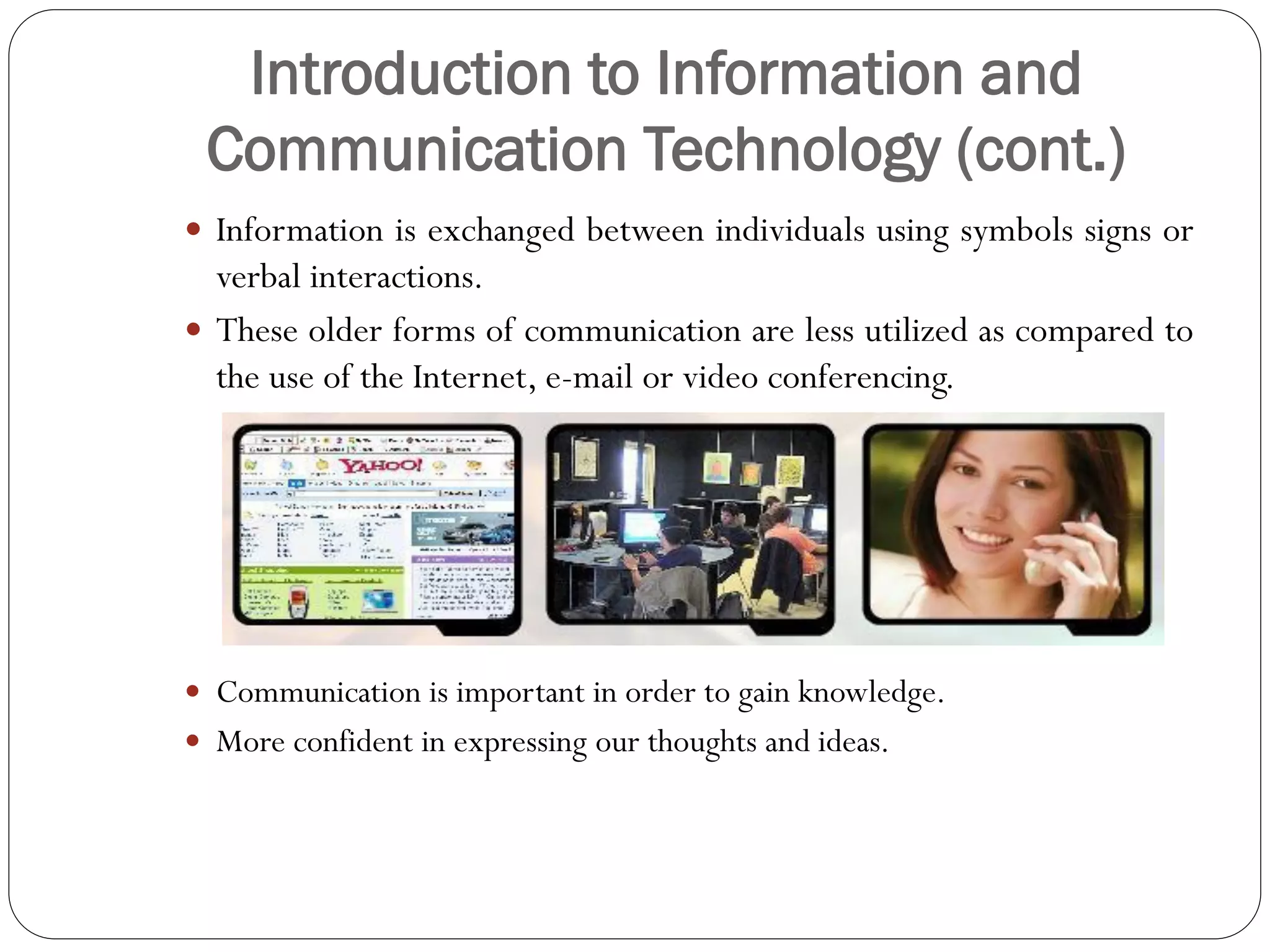 Introduction to Information and
Communication Technology (cont.)
 Information is exchanged between individuals using symbols signs or
verbal interactions.
 These older forms of communication are less utilized as compared to
the use of the Internet, e-mail or video conferencing.
 Communication is important in order to gain knowledge.
 More confident in expressing our thoughts and ideas.
 