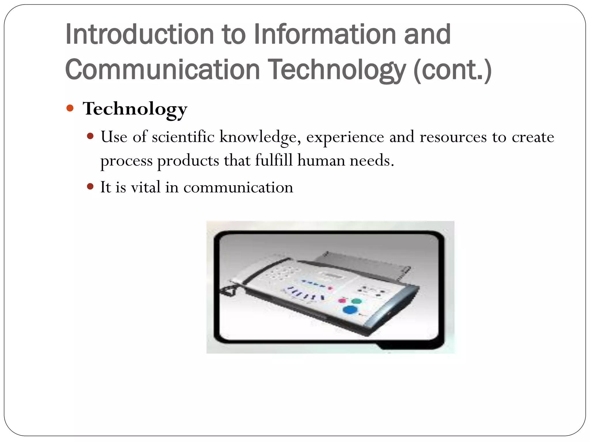 Introduction to Information and
Communication Technology (cont.)
 Technology
 Use of scientific knowledge, experience and resources to create
process products that fulfill human needs.
 It is vital in communication
 