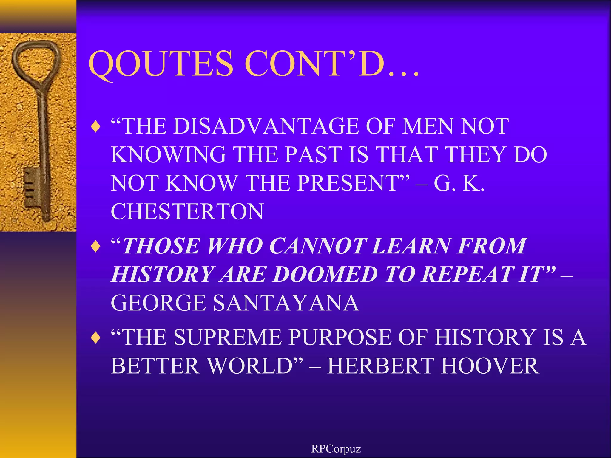QOUTES CONT’D… 
¨ “THE DISADVANTAGE OF MEN NOT 
KNOWING THE PAST IS THAT THEY DO 
NOT KNOW THE PRESENT” – G. K. 
CHESTERTON 
¨ “THOSE WHO CANNOT LEARN FROM 
HISTORY ARE DOOMED TO REPEAT IT” – 
GEORGE SANTAYANA 
¨ “THE SUPREME PURPOSE OF HISTORY IS A 
BETTER WORLD” – HERBERT HOOVER 
RPCorpuz 
 