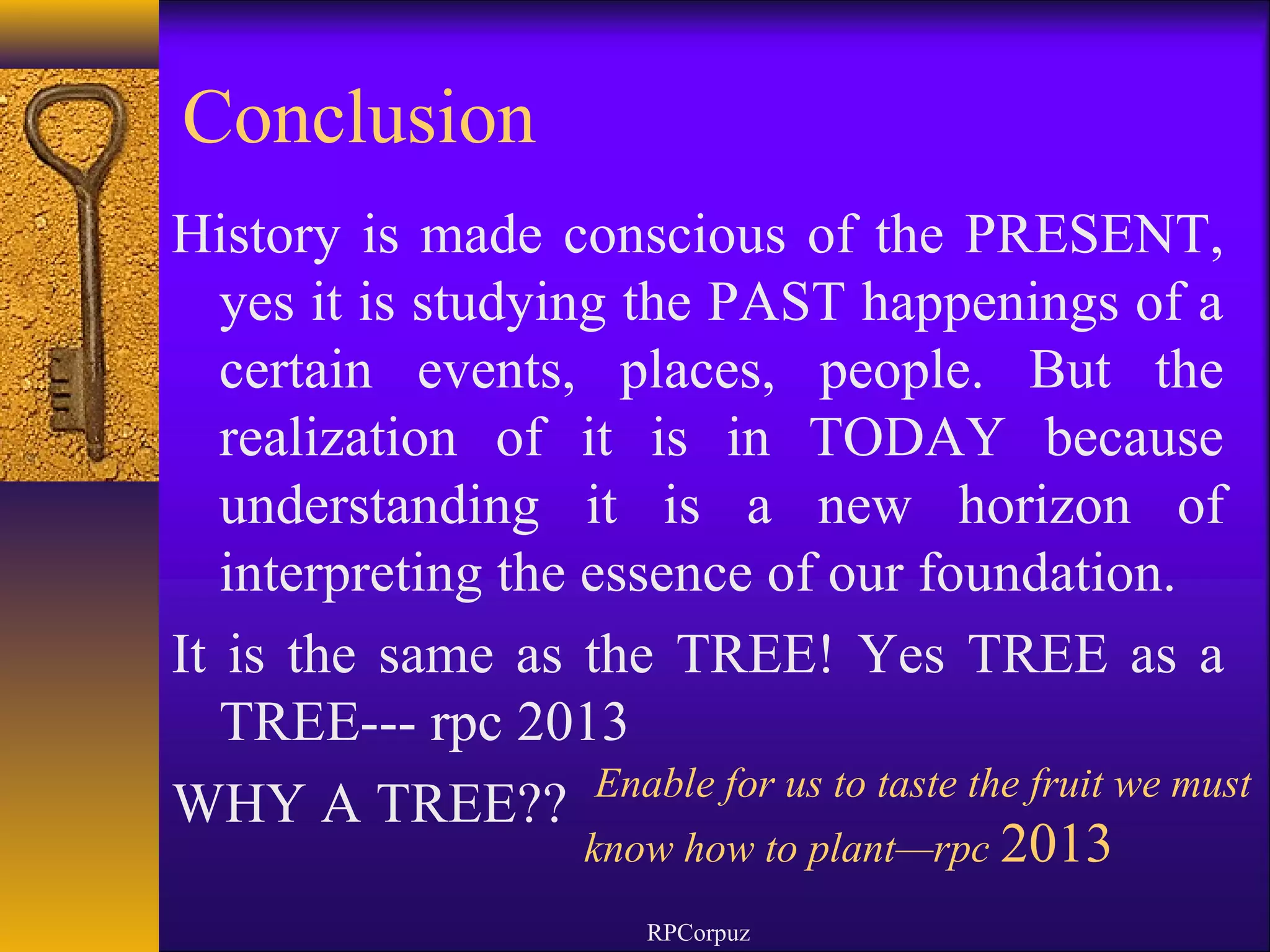 Conclusion 
History is made conscious of the PRESENT, 
yes it is studying the PAST happenings of a 
certain events, places, people. But the 
realization of it is in TODAY because 
understanding it is a new horizon of 
interpreting the essence of our foundation. 
It is the same as the TREE! Yes TREE as a 
TREE--- rpc 2013 
WHY A TREE?? Enable for us to taste the fruit we must 
know how to plant—rpc 2013 
RPCorpuz 
 