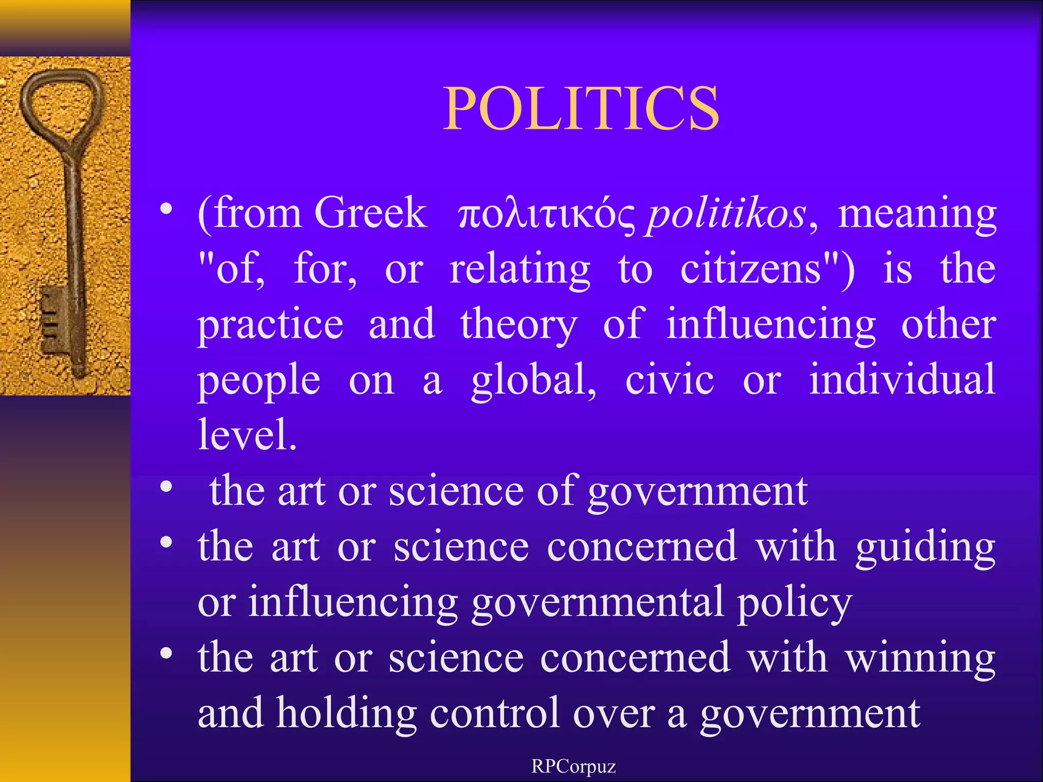 POLITICS 
• (from Greek πολιτικός politikos, meaning 
"of, for, or relating to citizens") is the 
practice and theory of influencing other 
people on a global, civic or individual 
level. 
• the art or science of government 
• the art or science concerned with guiding 
or influencing governmental policy 
• the art or science concerned with winning 
and holding control over a government 
RPCorpuz 
 