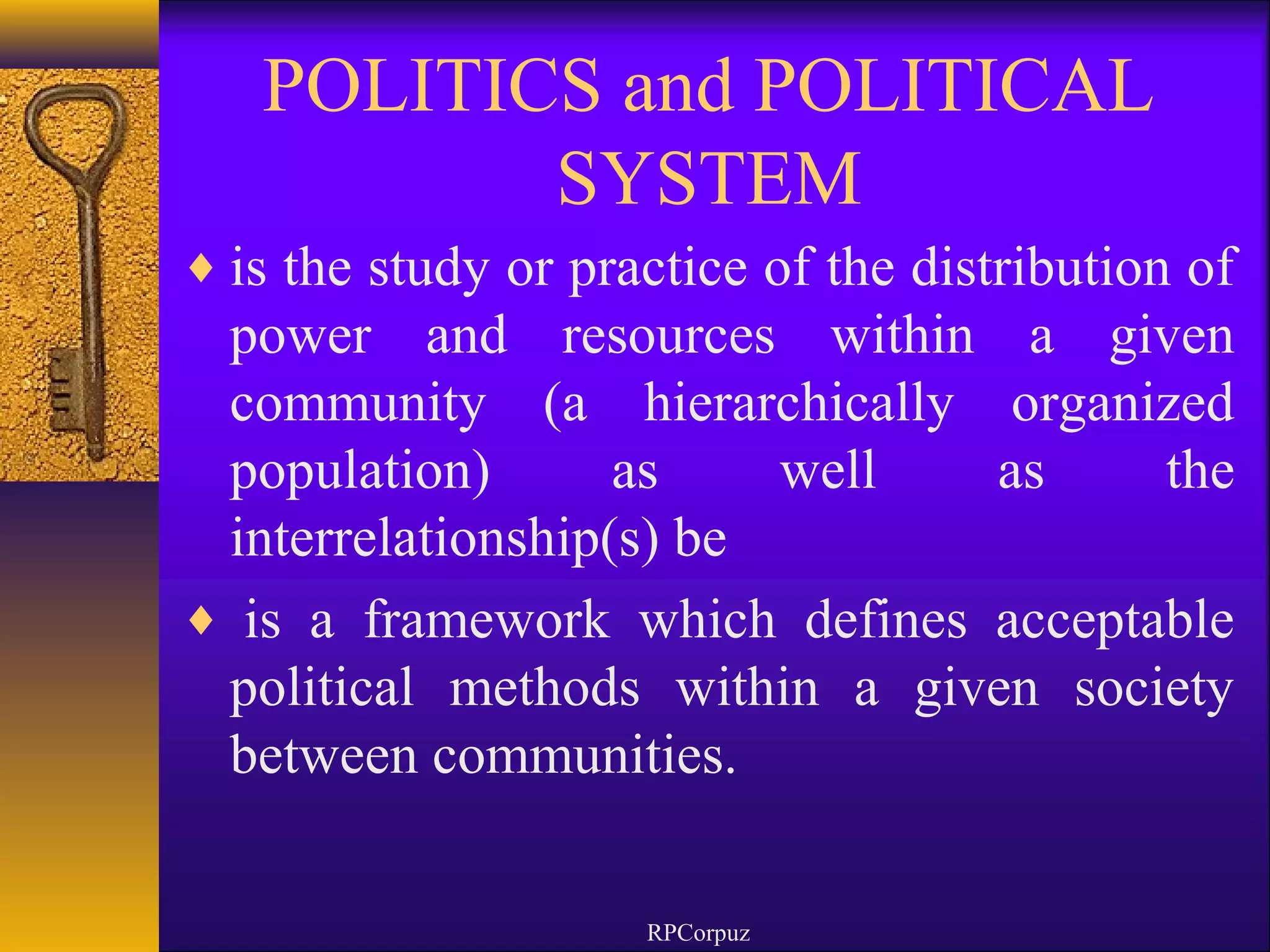 POLITICS and POLITICAL 
SYSTEM 
¨is the study or practice of the distribution of 
power and resources within a given 
community (a hierarchically organized 
population) as well as the 
interrelationship(s) be 
¨ is a framework which defines acceptable 
political methods within a given society 
between communities. 
RPCorpuz 
 