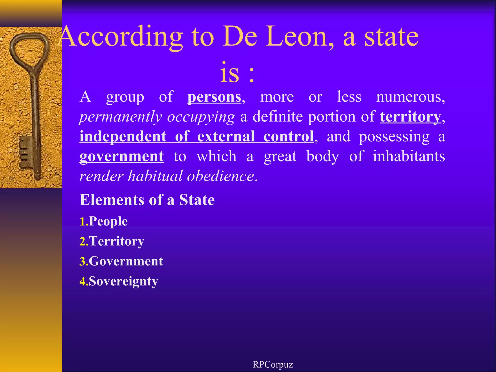 According to De Leon, a state 
is : 
A group of persons, more or less numerous, 
permanently occupying a definite portion of territory, 
independent of external control, and possessing a 
government to which a great body of inhabitants 
render habitual obedience. 
Elements of a State 
1.People 
2.Territory 
3.Government 
4.Sovereignty 
RPCorpuz 
 