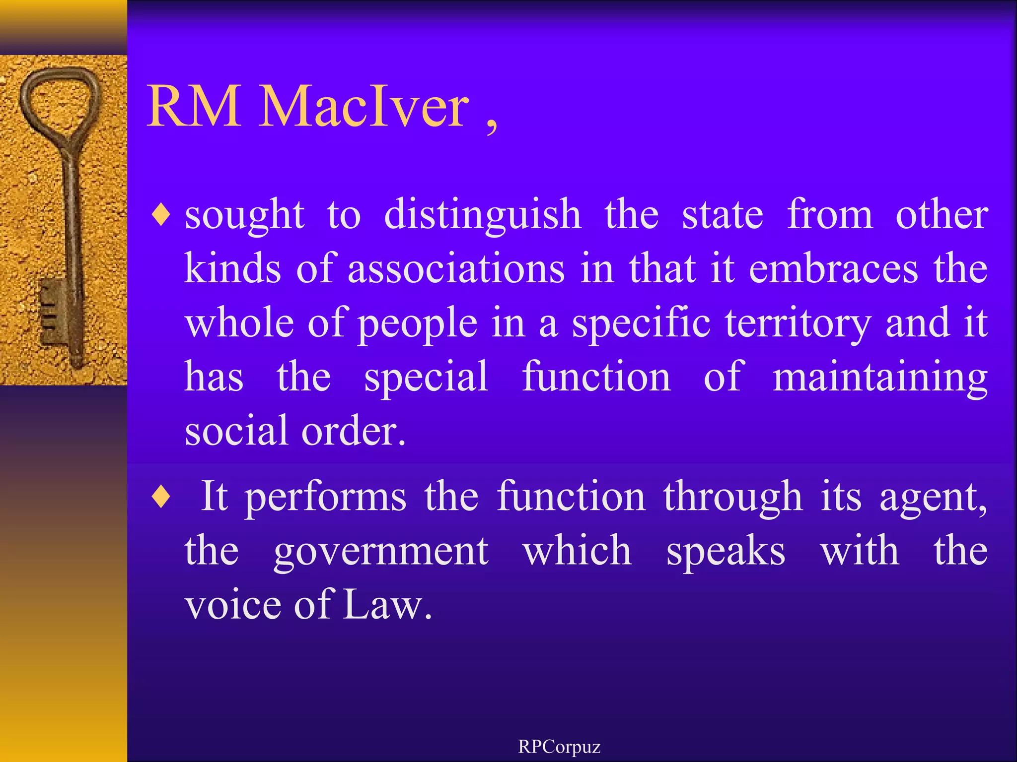 RM MacIver , 
¨sought to distinguish the state from other 
kinds of associations in that it embraces the 
whole of people in a specific territory and it 
has the special function of maintaining 
social order. 
¨ It performs the function through its agent, 
the government which speaks with the 
voice of Law. 
RPCorpuz 
 