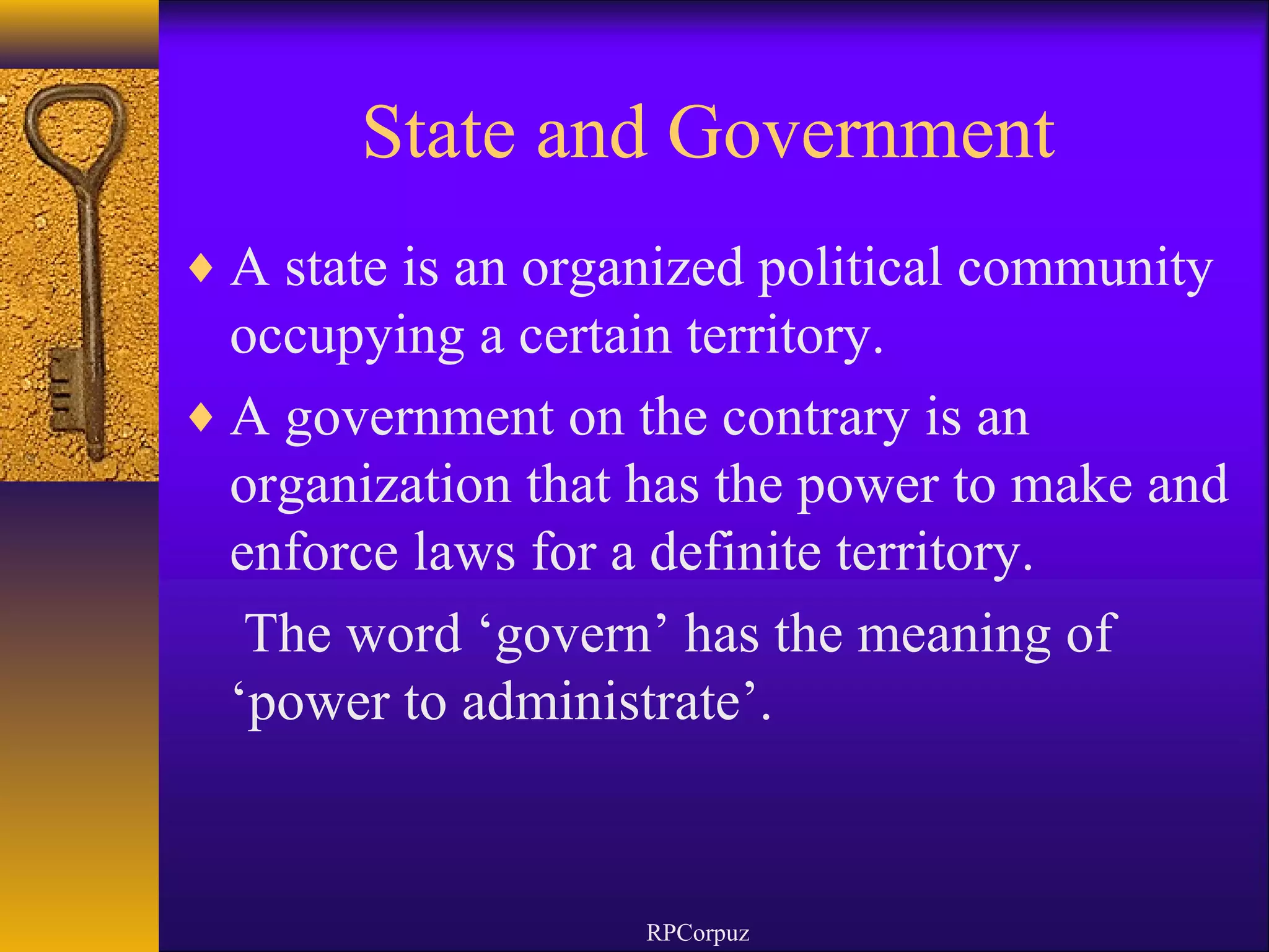 State and Government 
¨A state is an organized political community 
occupying a certain territory. 
¨A government on the contrary is an 
organization that has the power to make and 
enforce laws for a definite territory. 
The word ‘govern’ has the meaning of 
‘power to administrate’. 
RPCorpuz 
 