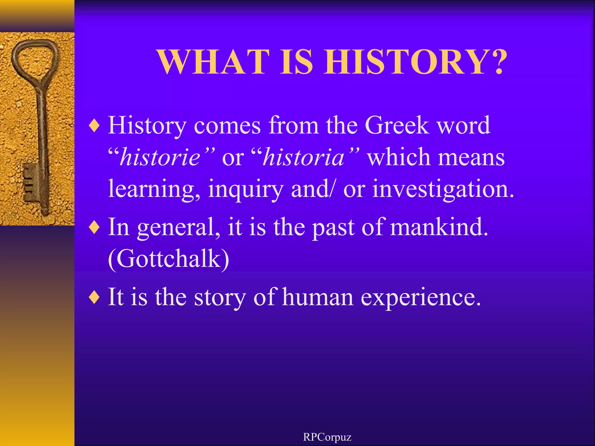 WHAT IS HISTORY? 
¨History comes from the Greek word 
“historie” or “historia” which means 
learning, inquiry and/ or investigation. 
¨In general, it is the past of mankind. 
(Gottchalk) 
¨It is the story of human experience. 
RPCorpuz 
 