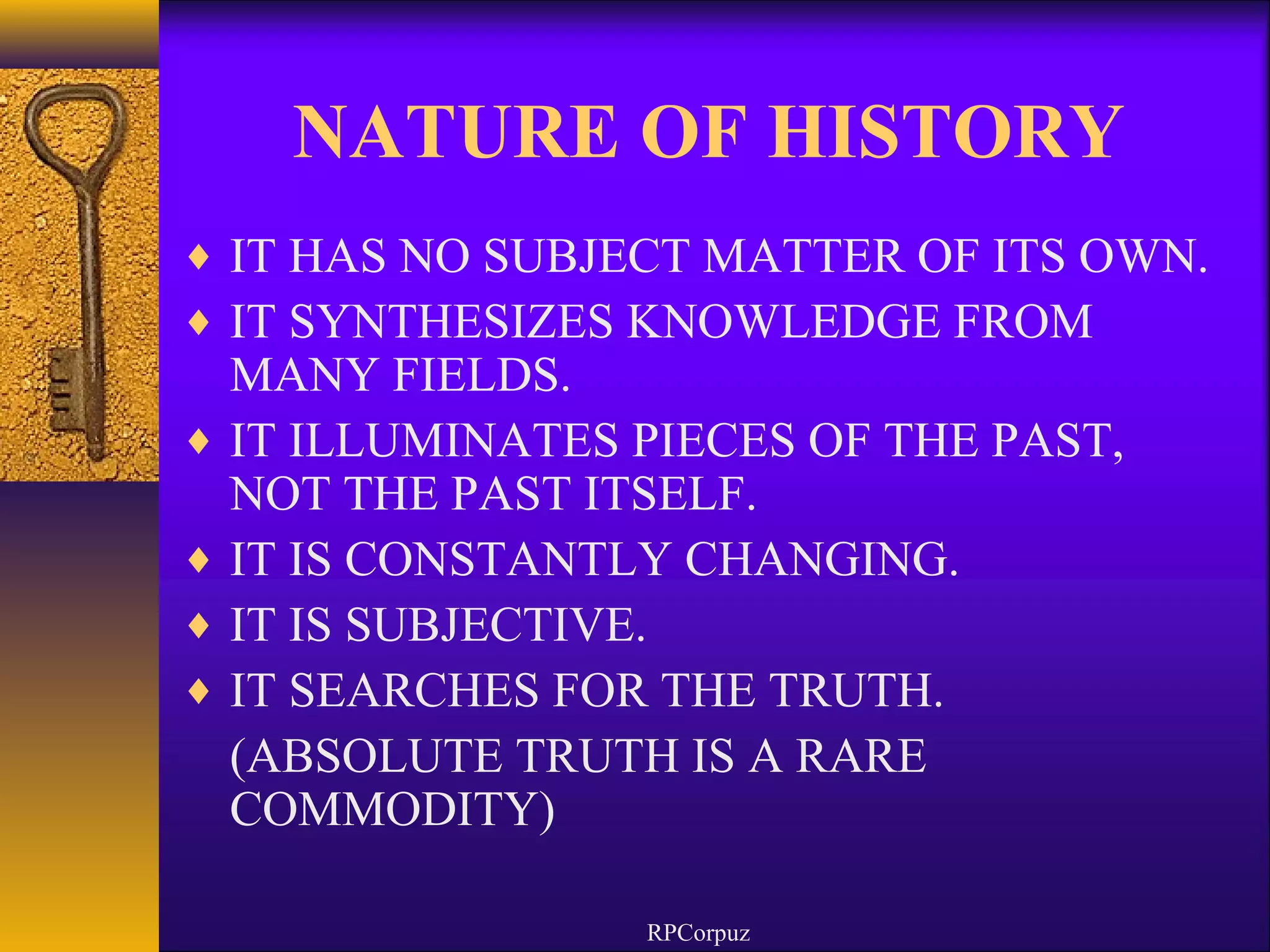 NATURE OF HISTORY 
¨ IT HAS NO SUBJECT MATTER OF ITS OWN. 
¨ IT SYNTHESIZES KNOWLEDGE FROM 
MANY FIELDS. 
¨ IT ILLUMINATES PIECES OF THE PAST, 
NOT THE PAST ITSELF. 
¨ IT IS CONSTANTLY CHANGING. 
¨ IT IS SUBJECTIVE. 
¨ IT SEARCHES FOR THE TRUTH. 
(ABSOLUTE TRUTH IS A RARE 
COMMODITY) 
RPCorpuz 
 