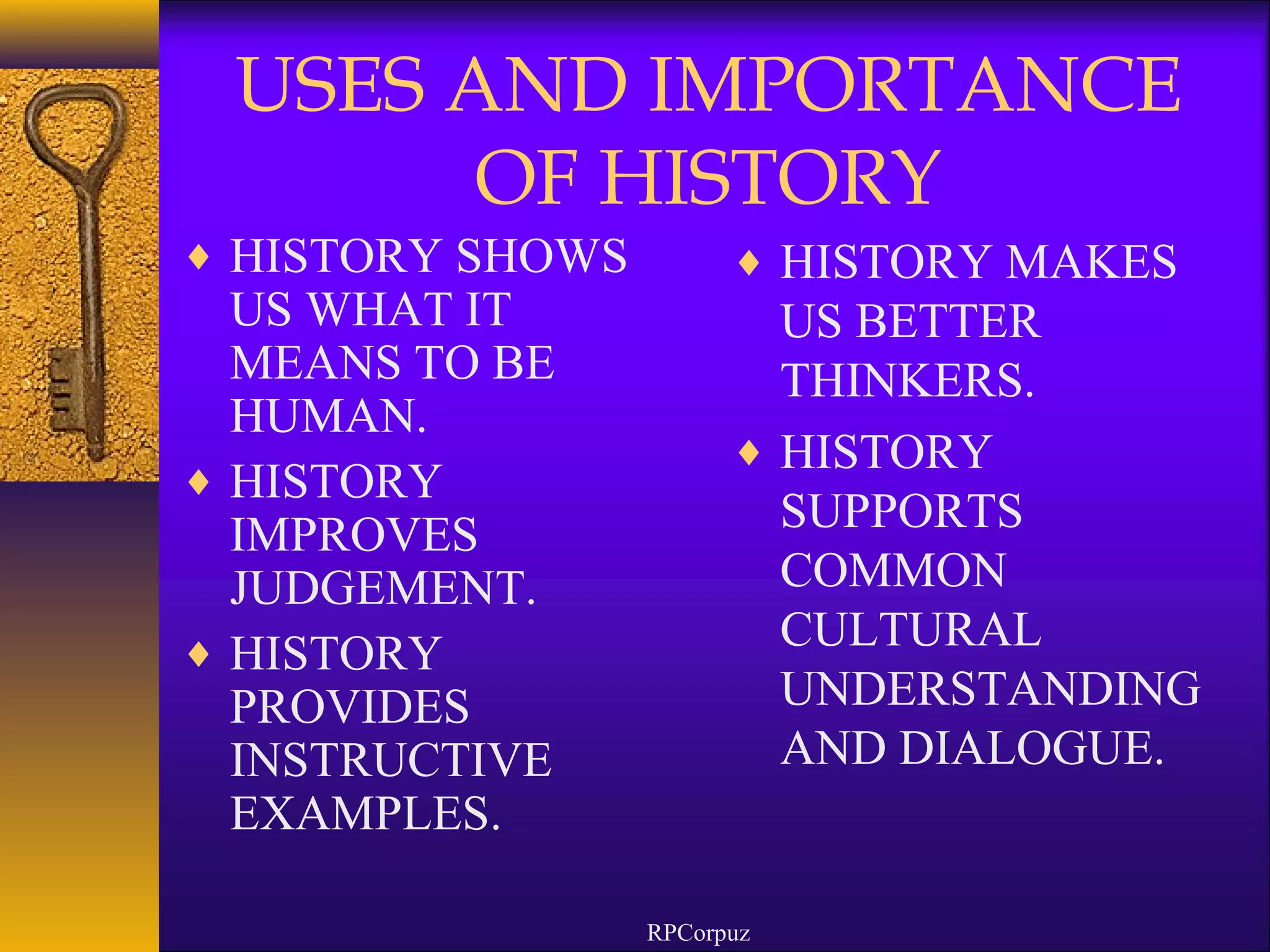 USES AND IMPORTANCE 
OF HISTORY 
¨ HISTORY SHOWS 
US WHAT IT 
MEANS TO BE 
HUMAN. 
¨ HISTORY 
IMPROVES 
JUDGEMENT. 
¨ HISTORY 
PROVIDES 
INSTRUCTIVE 
EXAMPLES. 
¨ HISTORY MAKES 
US BETTER 
THINKERS. 
¨ HISTORY 
SUPPORTS 
COMMON 
CULTURAL 
UNDERSTANDING 
AND DIALOGUE. 
RPCorpuz 
 
