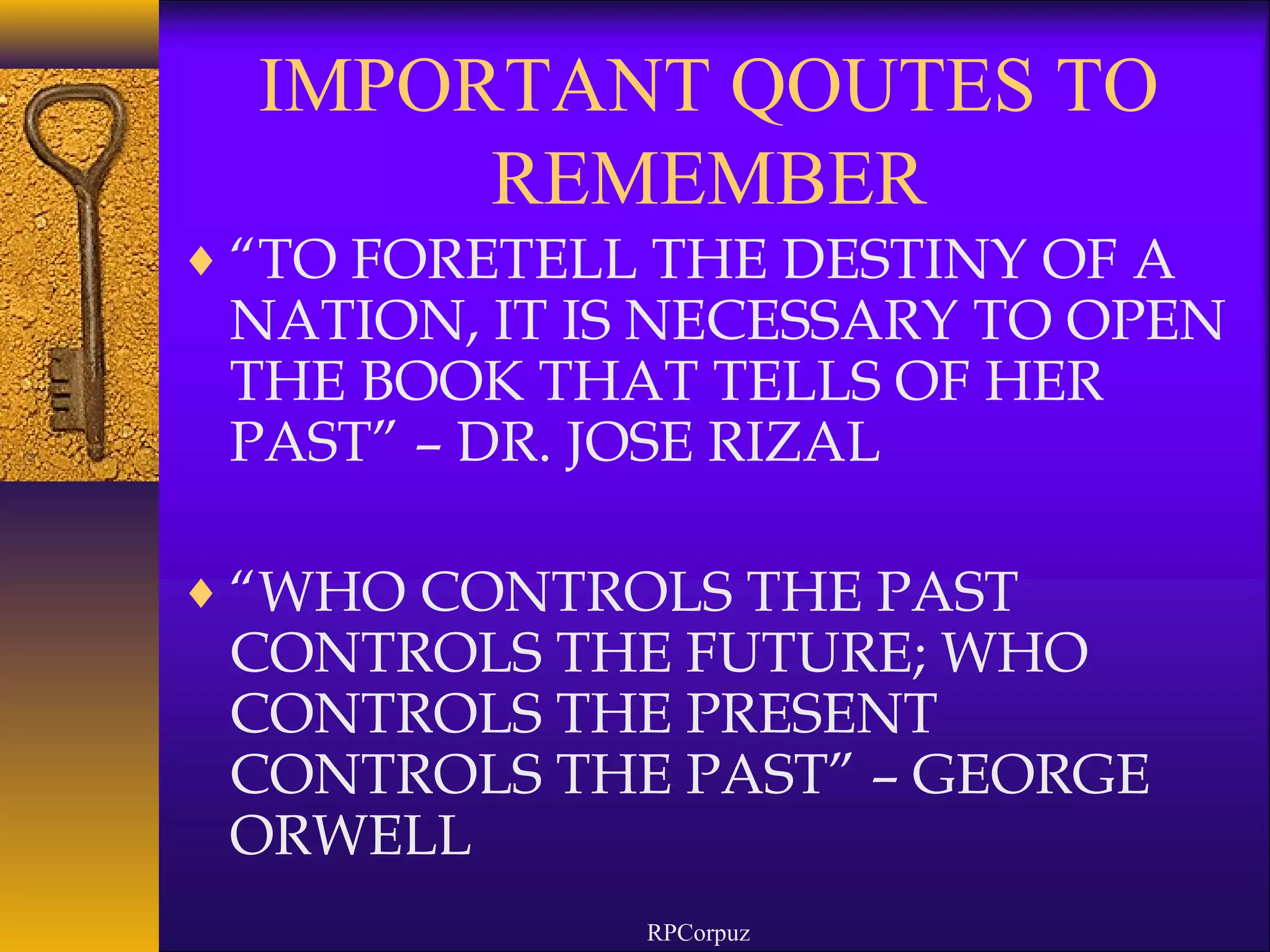 IMPORTANT QOUTES TO 
REMEMBER 
¨“TO FORETELL THE DESTINY OF A 
NATION, IT IS NECESSARY TO OPEN 
THE BOOK THAT TELLS OF HER 
PAST” – DR. JOSE RIZAL 
¨“WHO CONTROLS THE PAST 
CONTROLS THE FUTURE; WHO 
CONTROLS THE PRESENT 
CONTROLS THE PAST” – GEORGE 
ORWELL 
RPCorpuz 
 