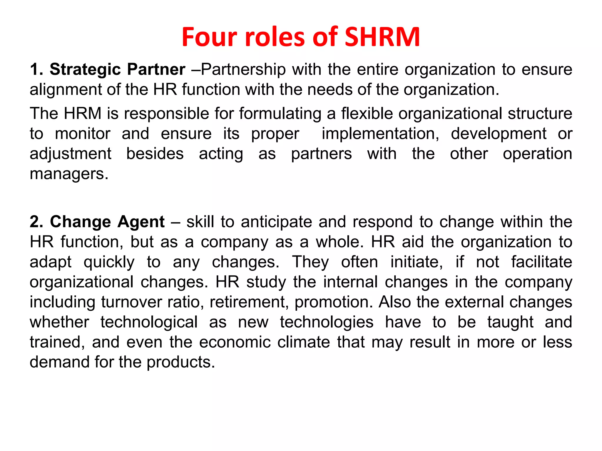 Four roles of SHRM
1. Strategic Partner –Partnership with the entire organization to ensure
alignment of the HR function with the needs of the organization.
The HRM is responsible for formulating a flexible organizational structure
to monitor and ensure its proper implementation, development or
adjustment besides acting as partners with the other operation
managers.
2. Change Agent – skill to anticipate and respond to change within the
HR function, but as a company as a whole. HR aid the organization to
adapt quickly to any changes. They often initiate, if not facilitate
organizational changes. HR study the internal changes in the company
including turnover ratio, retirement, promotion. Also the external changes
whether technological as new technologies have to be taught and
trained, and even the economic climate that may result in more or less
demand for the products.
 