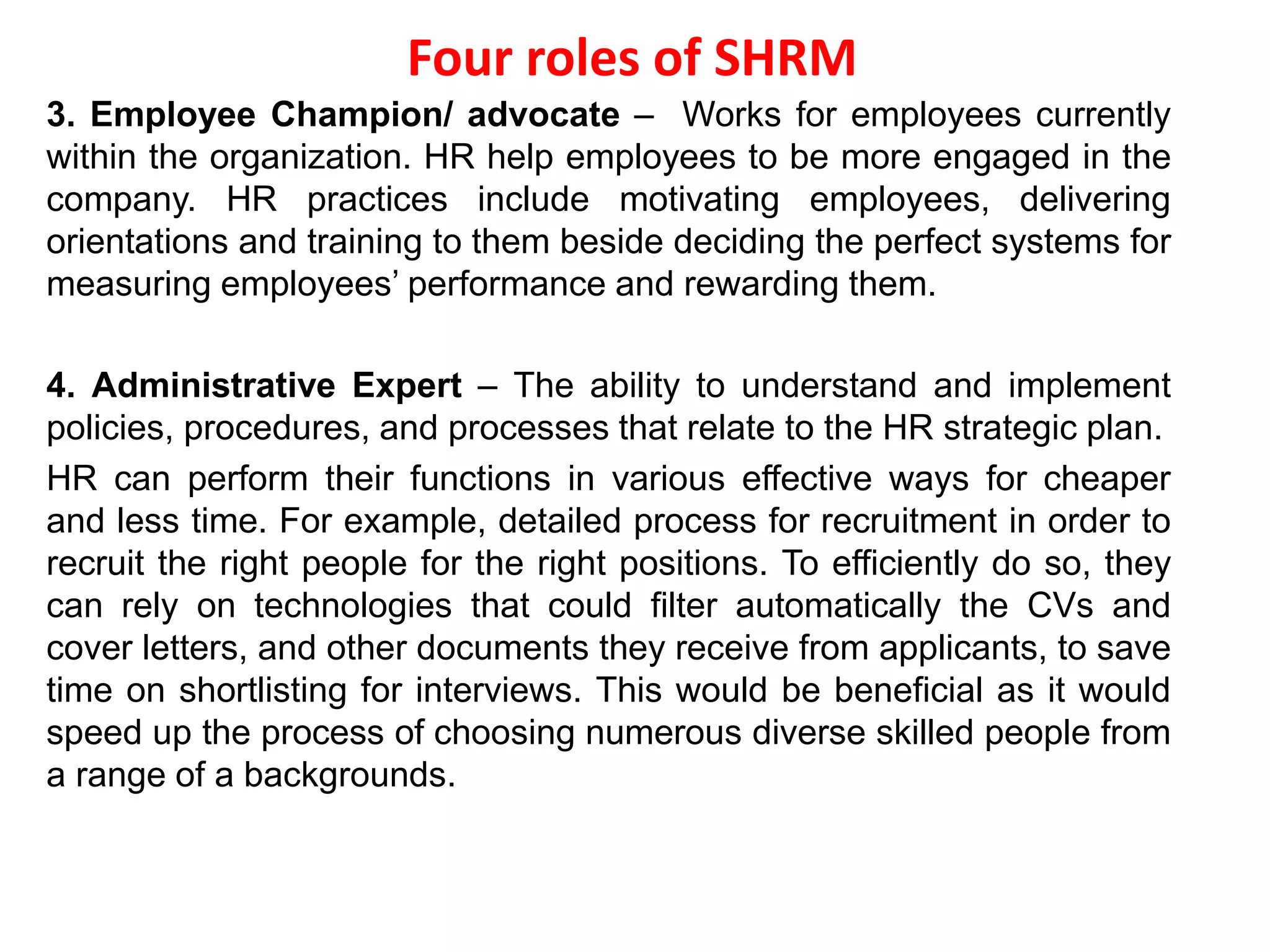 Four roles of SHRM
3. Employee Champion/ advocate – Works for employees currently
within the organization. HR help employees to be more engaged in the
company. HR practices include motivating employees, delivering
orientations and training to them beside deciding the perfect systems for
measuring employees’ performance and rewarding them.
4. Administrative Expert – The ability to understand and implement
policies, procedures, and processes that relate to the HR strategic plan.
HR can perform their functions in various effective ways for cheaper
and less time. For example, detailed process for recruitment in order to
recruit the right people for the right positions. To efficiently do so, they
can rely on technologies that could filter automatically the CVs and
cover letters, and other documents they receive from applicants, to save
time on shortlisting for interviews. This would be beneficial as it would
speed up the process of choosing numerous diverse skilled people from
a range of a backgrounds.
 