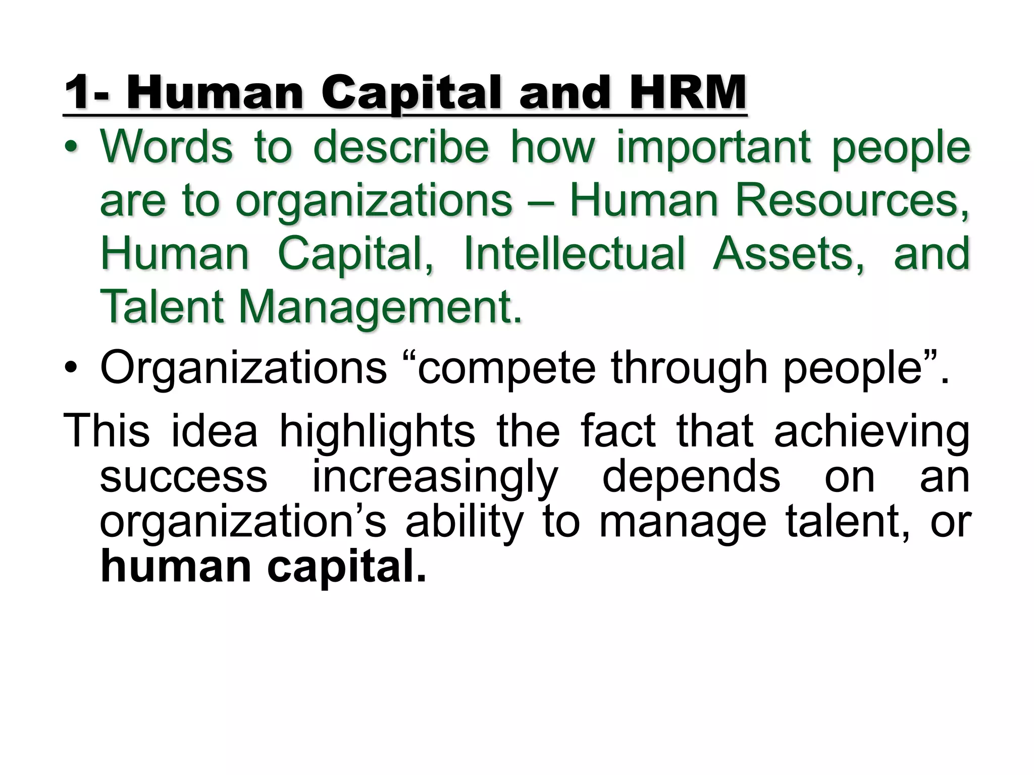 1- Human Capital and HRM
• Words to describe how important people
are to organizations – Human Resources,
Human Capital, Intellectual Assets, and
Talent Management.
• Organizations “compete through people”.
This idea highlights the fact that achieving
success increasingly depends on an
organization’s ability to manage talent, or
human capital.
 