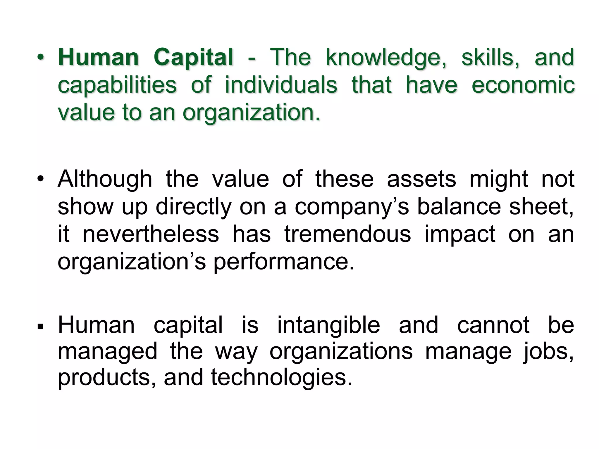 • Human Capital - The knowledge, skills, and
capabilities of individuals that have economic
value to an organization.
• Although the value of these assets might not
show up directly on a company’s balance sheet,
it nevertheless has tremendous impact on an
organization’s performance.
▪ Human capital is intangible and cannot be
managed the way organizations manage jobs,
products, and technologies. 1–15
 