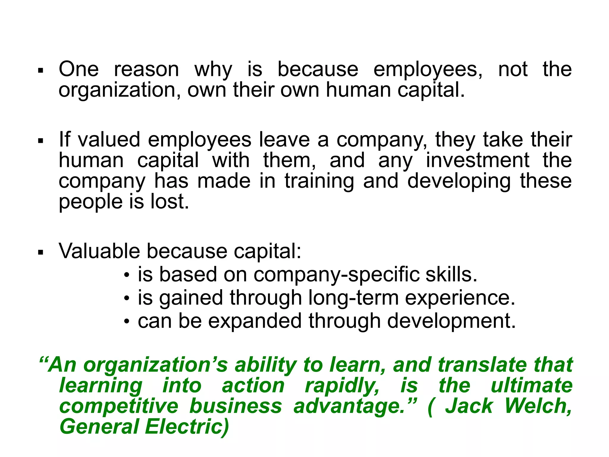 ▪ One reason why is because employees, not the
organization, own their own human capital.
▪ If valued employees leave a company, they take their
human capital with them, and any investment the
company has made in training and developing these
people is lost.
▪ Valuable because capital:
• is based on company-specific skills.
• is gained through long-term experience.
• can be expanded through development.
“An organization’s ability to learn, and translate that
learning into action rapidly, is the ultimate
competitive business advantage.” ( Jack Welch,
General Electric)
 