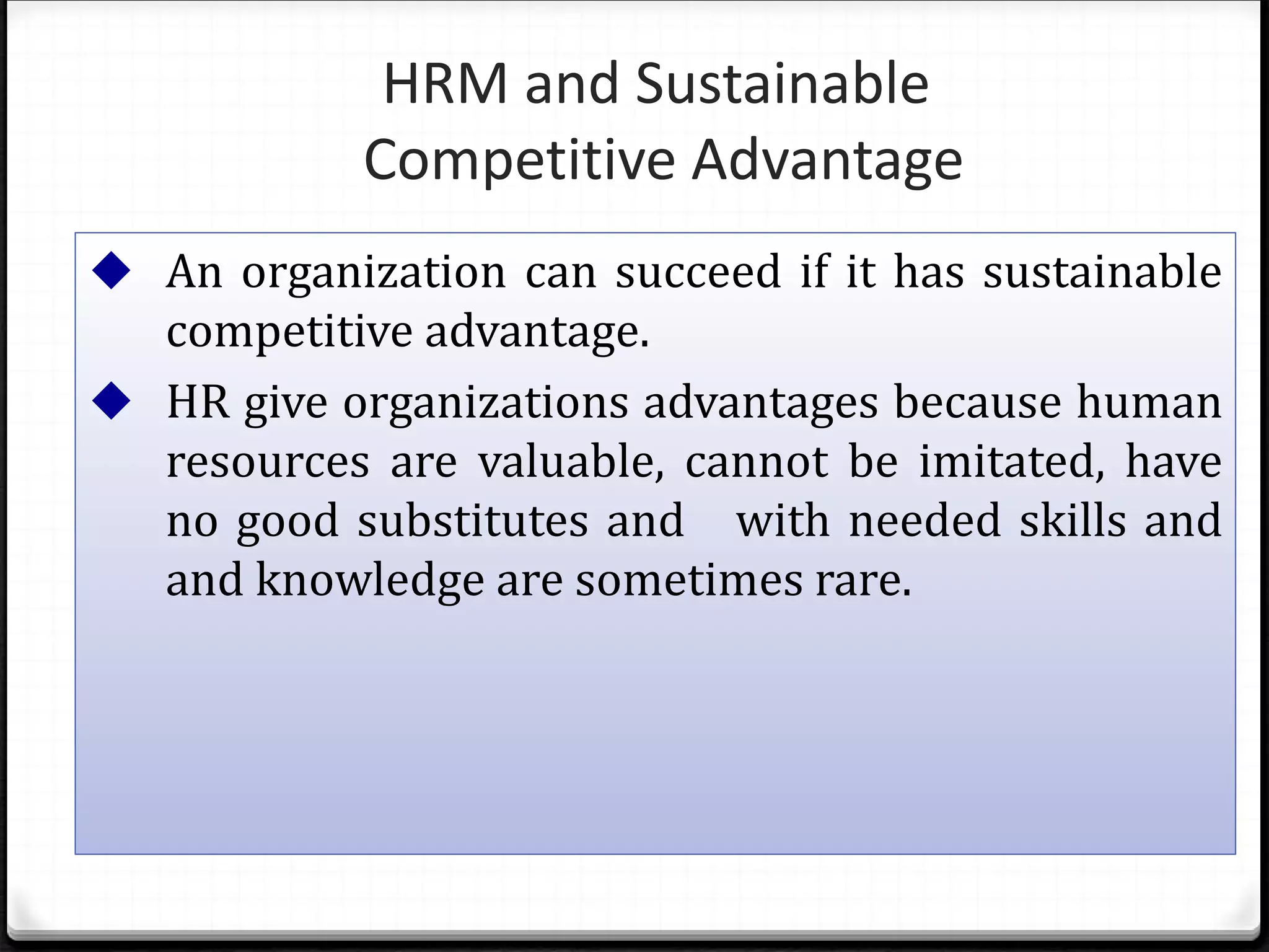 ◆ An organization can succeed if it has sustainable
competitive advantage.
◆ HR give organizations advantages because human
resources are valuable, cannot be imitated, have
no good substitutes and with needed skills and
and knowledge are sometimes rare.
HRM and Sustainable
Competitive Advantage
 