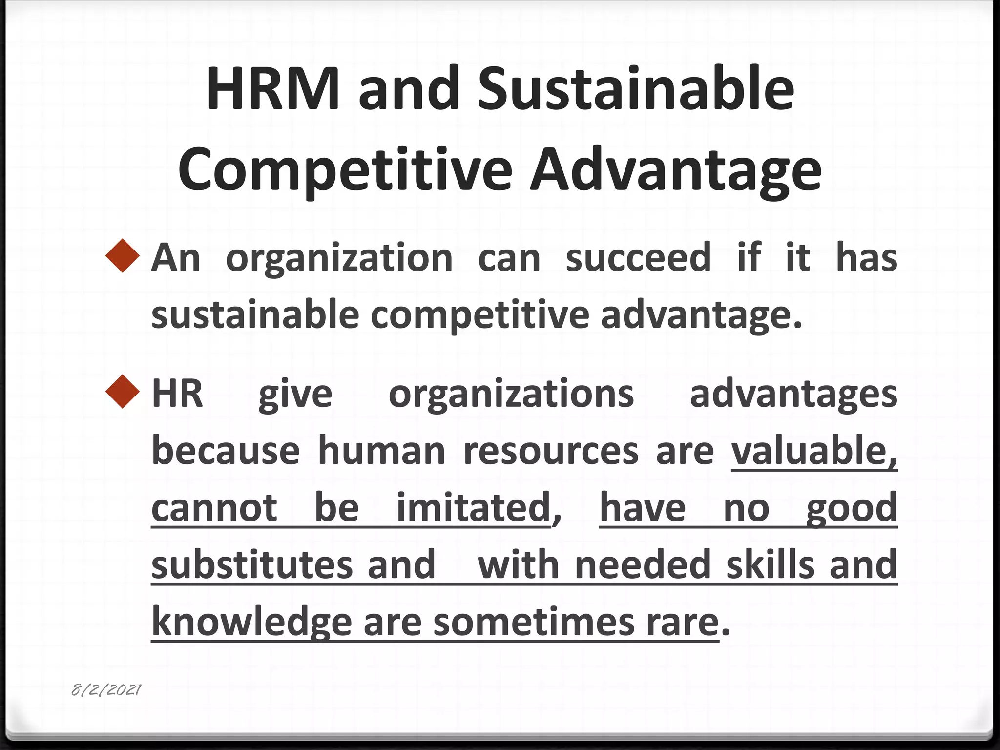 HRM and Sustainable
Competitive Advantage
◆ An organization can succeed if it has
sustainable competitive advantage.
◆ HR give organizations advantages
because human resources are valuable,
cannot be imitated, have no good
substitutes and with needed skills and
knowledge are sometimes rare.
8/2/2021
 
