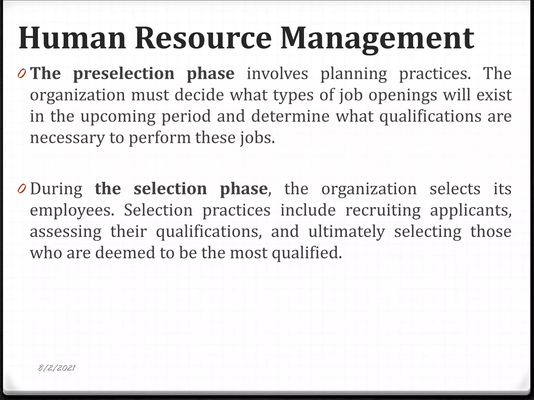 Human Resource Management
8/2/2021
0 The preselection phase involves planning practices. The
organization must decide what types of job openings will exist
in the upcoming period and determine what qualifications are
necessary to perform these jobs.
0 During the selection phase, the organization selects its
employees. Selection practices include recruiting applicants,
assessing their qualifications, and ultimately selecting those
who are deemed to be the most qualified.
 
