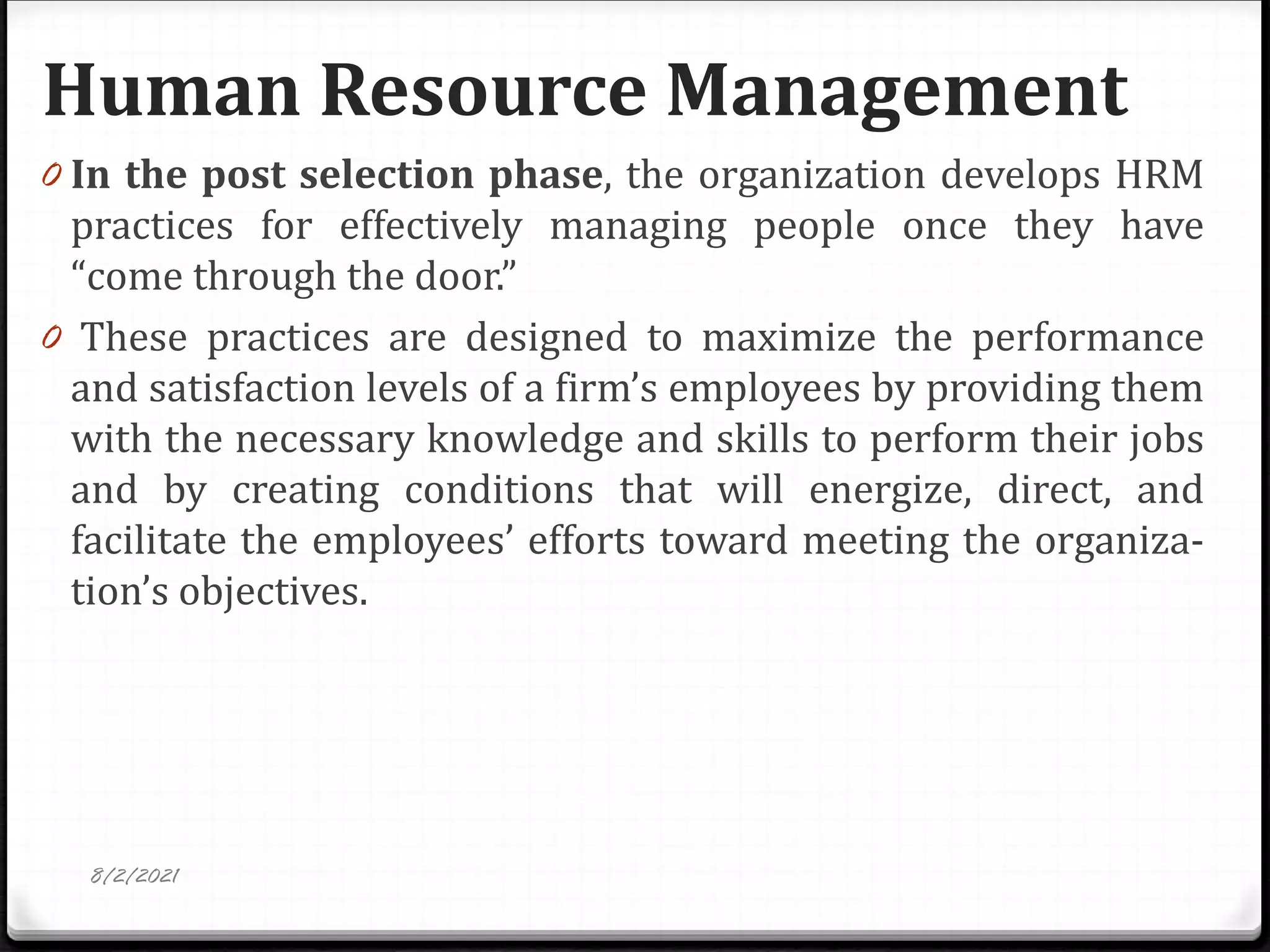 Human Resource Management
8/2/2021
0 In the post selection phase, the organization develops HRM
practices for effectively managing people once they have
“come through the door.”
0 These practices are designed to maximize the performance
and satisfaction levels of a firm’s employees by providing them
with the necessary knowledge and skills to perform their jobs
and by creating conditions that will energize, direct, and
facilitate the employees’ efforts toward meeting the organiza-
tion’s objectives.
 