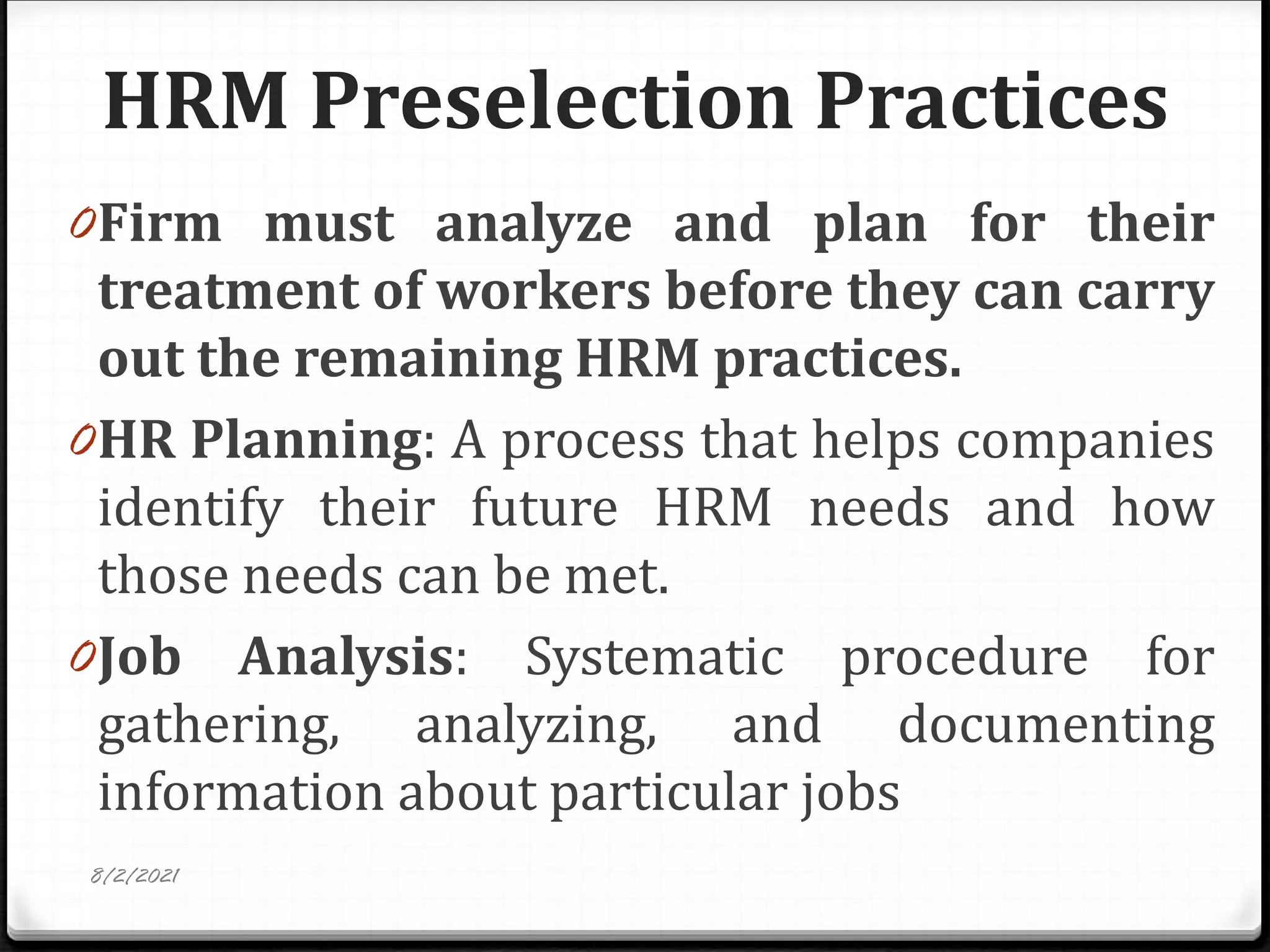HRM Preselection Practices
0Firm must analyze and plan for their
treatment of workers before they can carry
out the remaining HRM practices.
0HR Planning: A process that helps companies
identify their future HRM needs and how
those needs can be met.
0Job Analysis: Systematic procedure for
gathering, analyzing, and documenting
information about particular jobs
8/2/2021
 