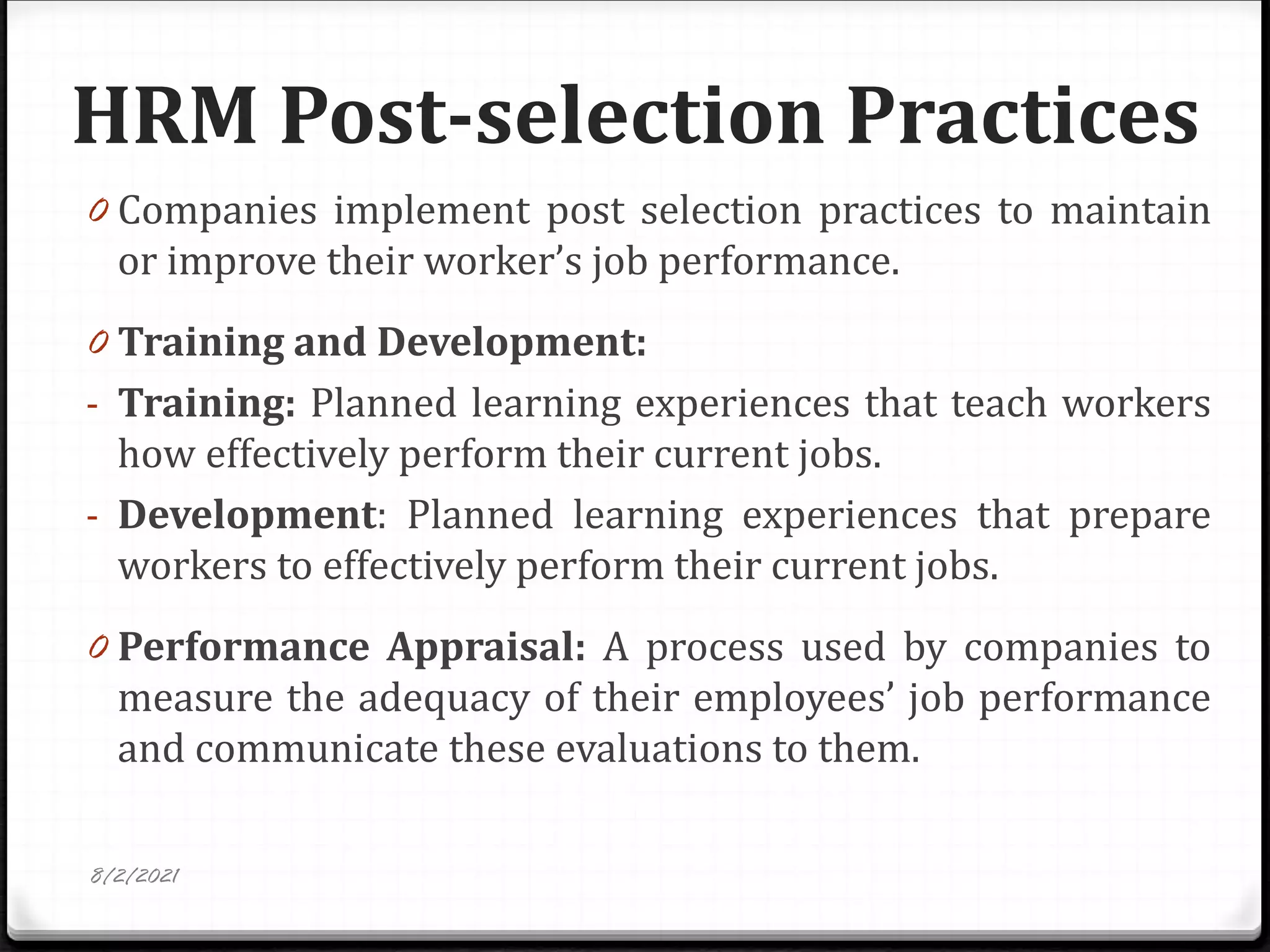 HRM Post-selection Practices
0 Companies implement post selection practices to maintain
or improve their worker’s job performance.
0 Training and Development:
- Training: Planned learning experiences that teach workers
how effectively perform their current jobs.
- Development: Planned learning experiences that prepare
workers to effectively perform their current jobs.
0 Performance Appraisal: A process used by companies to
measure the adequacy of their employees’ job performance
and communicate these evaluations to them.
8/2/2021
 